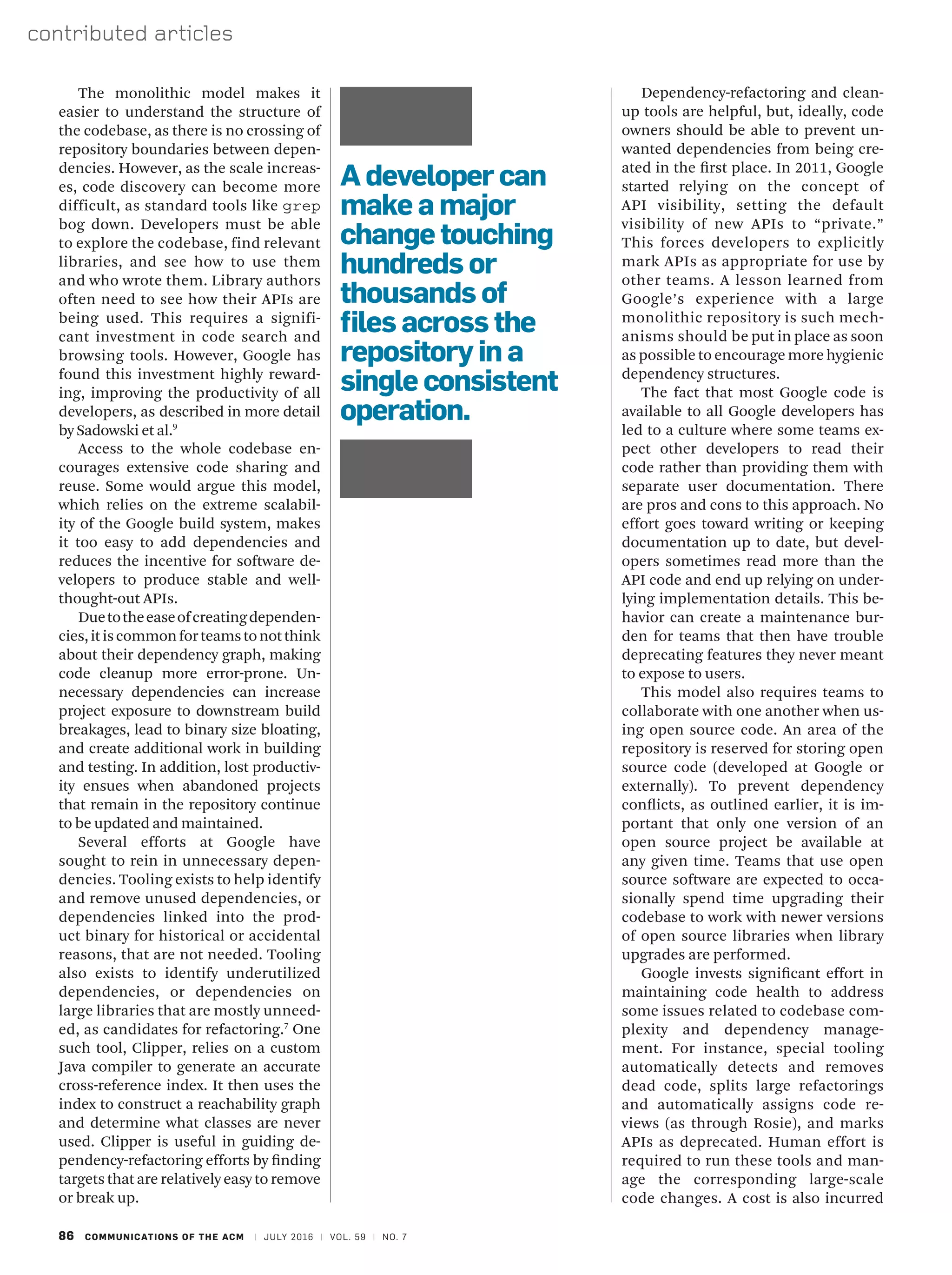 86 COMMUNICATIONS OF THE ACM | JULY 2016 | VOL. 59 | NO. 7
contributed articles
Dependency-refactoring and clean-
up tools are helpful, but, ideally, code
owners should be able to prevent un-
wanted dependencies from being cre-
ated in the first place. In 2011, Google
started relying on the concept of
API visibility, setting the default
visibility of new APIs to “private.”
This forces developers to explicitly
mark APIs as appropriate for use by
other teams. A lesson learned from
Google’s experience with a large
monolithic repository is such mech-
anisms should be put in place as soon
as possible to encourage more hygienic
dependency structures.
The fact that most Google code is
available to all Google developers has
led to a culture where some teams ex-
pect other developers to read their
code rather than providing them with
separate user documentation. There
are pros and cons to this approach. No
effort goes toward writing or keeping
documentation up to date, but devel-
opers sometimes read more than the
API code and end up relying on under-
lying implementation details. This be-
havior can create a maintenance bur-
den for teams that then have trouble
deprecating features they never meant
to expose to users.
This model also requires teams to
collaborate with one another when us-
ing open source code. An area of the
repository is reserved for storing open
source code (developed at Google or
externally). To prevent dependency
conflicts, as outlined earlier, it is im-
portant that only one version of an
open source project be available at
any given time. Teams that use open
source software are expected to occa-
sionally spend time upgrading their
codebase to work with newer versions
of open source libraries when library
upgrades are performed.
Google invests significant effort in
maintaining code health to address
some issues related to codebase com-
plexity and dependency manage-
ment. For instance, special tooling
automatically detects and removes
dead code, splits large refactorings
and automatically assigns code re-
views (as through Rosie), and marks
APIs as deprecated. Human effort is
required to run these tools and man-
age the corresponding large-scale
code changes. A cost is also incurred
The monolithic model makes it
easier to understand the structure of
the codebase, as there is no crossing of
repository boundaries between depen-
dencies. However, as the scale increas-
es, code discovery can become more
difficult, as standard tools like grep
bog down. Developers must be able
to explore the codebase, find relevant
libraries, and see how to use them
and who wrote them. Library authors
often need to see how their APIs are
being used. This requires a signifi-
cant investment in code search and
browsing tools. However, Google has
found this investment highly reward-
ing, improving the productivity of all
developers, as described in more detail
by Sadowski et al.9
Access to the whole codebase en-
courages extensive code sharing and
reuse. Some would argue this model,
which relies on the extreme scalabil-
ity of the Google build system, makes
it too easy to add dependencies and
reduces the incentive for software de-
velopers to produce stable and well-
thought-out APIs.
Duetotheeaseofcreatingdependen-
cies,itiscommonforteamstonotthink
about their dependency graph, making
code cleanup more error-prone. Un-
necessary dependencies can increase
project exposure to downstream build
breakages, lead to binary size bloating,
and create additional work in building
and testing. In addition, lost productiv-
ity ensues when abandoned projects
that remain in the repository continue
to be updated and maintained.
Several efforts at Google have
sought to rein in unnecessary depen-
dencies. Tooling exists to help identify
and remove unused dependencies, or
dependencies linked into the prod-
uct binary for historical or accidental
reasons, that are not needed. Tooling
also exists to identify underutilized
dependencies, or dependencies on
large libraries that are mostly unneed-
ed, as candidates for refactoring.7
One
such tool, Clipper, relies on a custom
Java compiler to generate an accurate
cross-reference index. It then uses the
index to construct a reachability graph
and determine what classes are never
used. Clipper is useful in guiding de-
pendency-refactoring efforts by finding
targets that are relatively easy to remove
or break up.
A developer can
make a major
change touching
hundreds or
thousands of
files across the
repository in a
single consistent
operation.
 