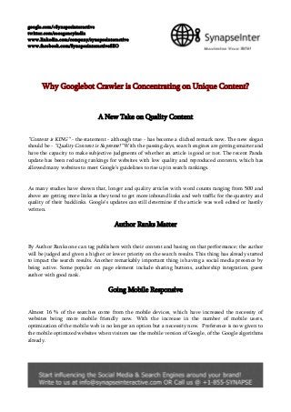 google.com/+Synapseinteractive
twitter.com/seoagencyindia
www.linkedin.com/company/synapseinteractive
www.facebook.com/SynapseinteractiveSEO
Why Googlebot Crawler is Concentrating on Unique Content?
A New Take on Quality Content
“Content is KING” - the statement - although true - has become a cliched remark now. The new slogan
should be - "Quality Content is Supreme!" With the passing days, search engines are getting smarter and
have the capacity to make subjective judgments of whether an article is good or not. The recent Panda
update has been reducing rankings for websites with low quality and reproduced contents, which has
allowed many websites to meet Google’s guidelines to rise up in search rankings.
As many studies have shown that, longer and quality articles with word counts ranging from 500 and
above are getting more links as they tend to get more inbound links and web traffic for the quantity and
quality of their backlinks. Google’s updates can still determine if the article was well edited or hastily
written.
Author Ranks Matter
By Author Ranks one can tag publishers with their content and basing on that performance; the author
will be judged and given a higher or lower priority on the search results. This thing has already started
to impact the search results. Another remarkably important thing is having a social media presence by
being active. Some popular on page element include sharing buttons, authorship integration, guest
author with good rank.
Going Mobile Responsive
Almost 16 % of the searches come from the mobile devices, which have increased the necessity of
websites being more mobile friendly now. With the increase in the number of mobile users,
optimization of the mobile web is no longer an option but a necessity now. Preference is now given to
the mobile optimized websites when visitors use the mobile version of Google, of the Google algorithms
already.
 