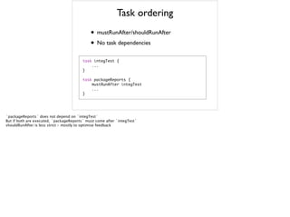 Task ordering
• mustRunAfter/shouldRunAfter
• No task dependencies
task	 integTest	 {

	 	 	 	 ...

}

task	 packageReports	 {

	 	 	 	 mustRunAfter	 integTest

	 	 	 	 ...

}

`packageReports` does not depend on `integTest`
But if both are executed, `packageReports` must come after `integTest`
shouldRunAfter is less strict - mostly to optimise feedback
 