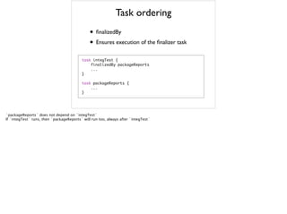 Task ordering
• finalizedBy
• Ensures execution of the finalizer task
task	 integTest	 {

	 	 	 	 finalizedBy	 packageReports

	 	 	 	 ...

}

task	 packageReports	 {

	 	 	 	 ...

}

`packageReports` does not depend on `integTest`
If `integTest` runs, then `packageReports` will run too, always after `integTest`
 