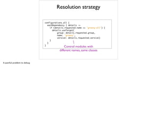 Resolution strategy
configurations.all	 {

	 	 eachDependency	 {	 details	 ->

	 	 	 	 if	 (details.requested.name	 ==	 'groovy-all')	 {

	 	 	 	 	 	 details.useTarget(

	 	 	 	 	 	 	 	 	 	 group:	 details.requested.group,

	 	 	 	 	 	 	 	 	 	 name:	 'groovy',

	 	 	 	 	 	 	 	 	 	 version:	 details.requested.version)

	 	 	 	 }

	 	 }

}
Control modules with
different names, same classes
A painful problem to debug
 