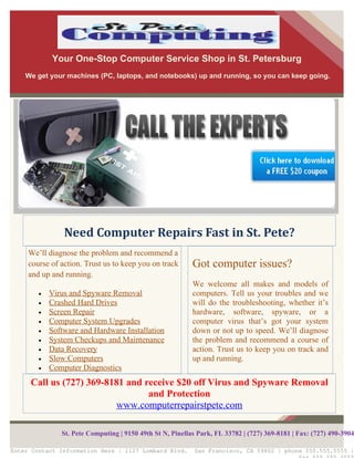 Your One-Stop Computer Service Shop in St. Petersburg
    We get your machines (PC, laptops, and notebooks) up and running, so you can keep going.




                Need Computer Repairs Fast in St. Pete?
     We’ll diagnose the problem and recommend a
     course of action. Trust us to keep you on track       Got computer issues?
     and up and running.
                                                           We welcome all makes and models of
        •   Virus and Spyware Removal                      computers. Tell us your troubles and we
        •   Crashed Hard Drives                            will do the troubleshooting, whether it’s
        •   Screen Repair                                  hardware, software, spyware, or a
        •   Computer System Upgrades                       computer virus that’s got your system
        •   Software and Hardware Installation             down or not up to speed. We’ll diagnose
        •   System Checkups and Maintenance                the problem and recommend a course of
        •   Data Recovery                                  action. Trust us to keep you on track and
        •   Slow Computers                                 up and running.
        •   Computer Diagnostics
     Call us (727) 369-8181 and receive $20 off Virus and Spyware Removal
                                 and Protection
                         www.computerrepairstpete.com

               St. Pete Computing | 9150 49th St N, Pinellas Park, FL 33782 | (727) 369-8181 | Fax: (727) 490-3904

Enter Contact Information Here | 1127 Lombard Blvd.        San Francisco, CA 59802 | phone 555.555.5555 |
 