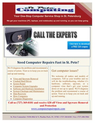 Your One-Stop Computer Service Shop in St. Petersburg
We get your machines (PC, laptops, and notebooks) up and running, so you can keep going.




           Need Computer Repairs Fast in St. Pete?
We’ll diagnose the problem and recommend a
course of action. Trust us to keep you on track       Got computer issues?
and up and running.
                                                      We welcome all makes and models of
      Virus and Spyware Removal                       computers. Tell us your troubles and we
      Crashed Hard Drives                             will do the troubleshooting, whether it’s
      Screen Repair                                   hardware, software, spyware, or a
      Computer System Upgrades                        computer virus that’s got your system
      Software and Hardware Installation              down or not up to speed. We’ll diagnose
      System Checkups and Maintenance                 the problem and recommend a course of
      Data Recovery                                   action. Trust us to keep you on track and
      Slow Computers                                  up and running.
      Computer Diagnostics
 Call us (727) 369-8181 and receive $20 off Virus and Spyware Removal
                             and Protection
                     www.computerrepairstpete.com


   St. Pete Computing | 9150 49th St N, Pinellas Park, FL 33782 | (727) 369-8181 | Fax: (727) 490-3904
 