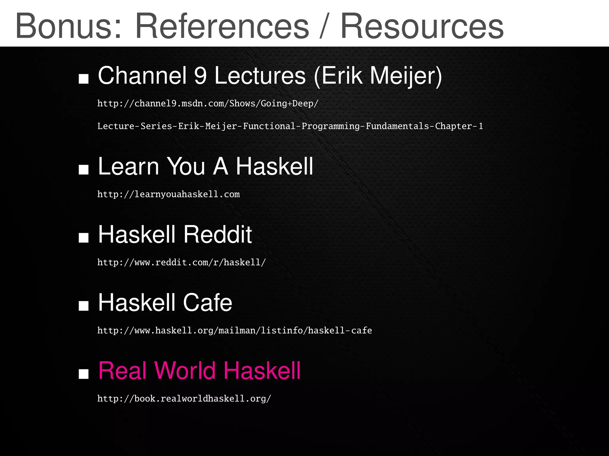 Bonus: References / Resources
    Channel 9 Lectures (Erik Meijer)
    http://channel9.msdn.com/Shows/Going+Deep/

    Lecture-Series-Erik-Meijer-Functional-Programming-Fundamentals-Chapter-1



    Learn You A Haskell
    http://learnyouahaskell.com



    Haskell Reddit
    http://www.reddit.com/r/haskell/



    Haskell Cafe
    http://www.haskell.org/mailman/listinfo/haskell-cafe



    Real World Haskell
    http://book.realworldhaskell.org/
 
