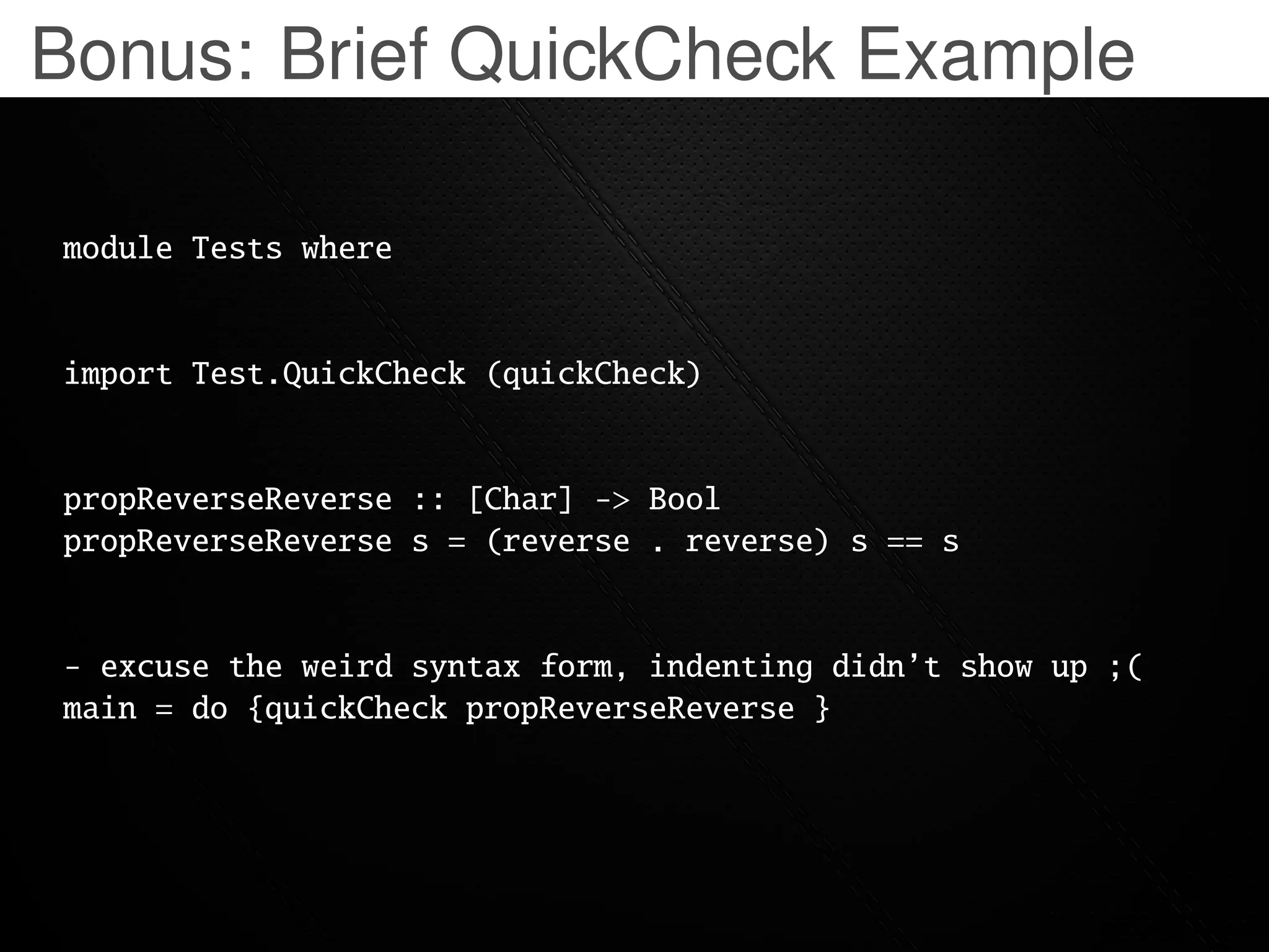Bonus: Brief QuickCheck Example

module Tests where


import Test.QuickCheck (quickCheck)


propReverseReverse :: [Char] -> Bool
propReverseReverse s = (reverse . reverse) s == s


  excuse the weird syntax form, indenting didn’t show up ;(
main = do {quickCheck propReverseReverse }
 