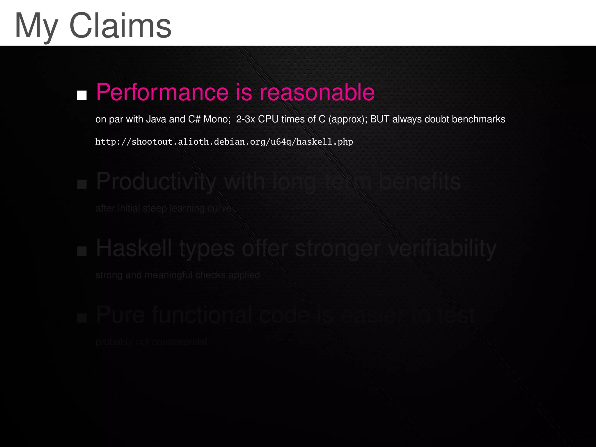 My Claims
    Performance is reasonable
    on par with Java and C# Mono; 2-3x CPU times of C (approx); BUT always doubt benchmarks

    http://shootout.alioth.debian.org/u64q/haskell.php



    Productivity with long-term beneﬁts
    after initial steep learning curve



    Haskell types offer stronger veriﬁability
    strong and meaningful checks applied



    Pure functional code is easier to test
    probably not controversial
 
