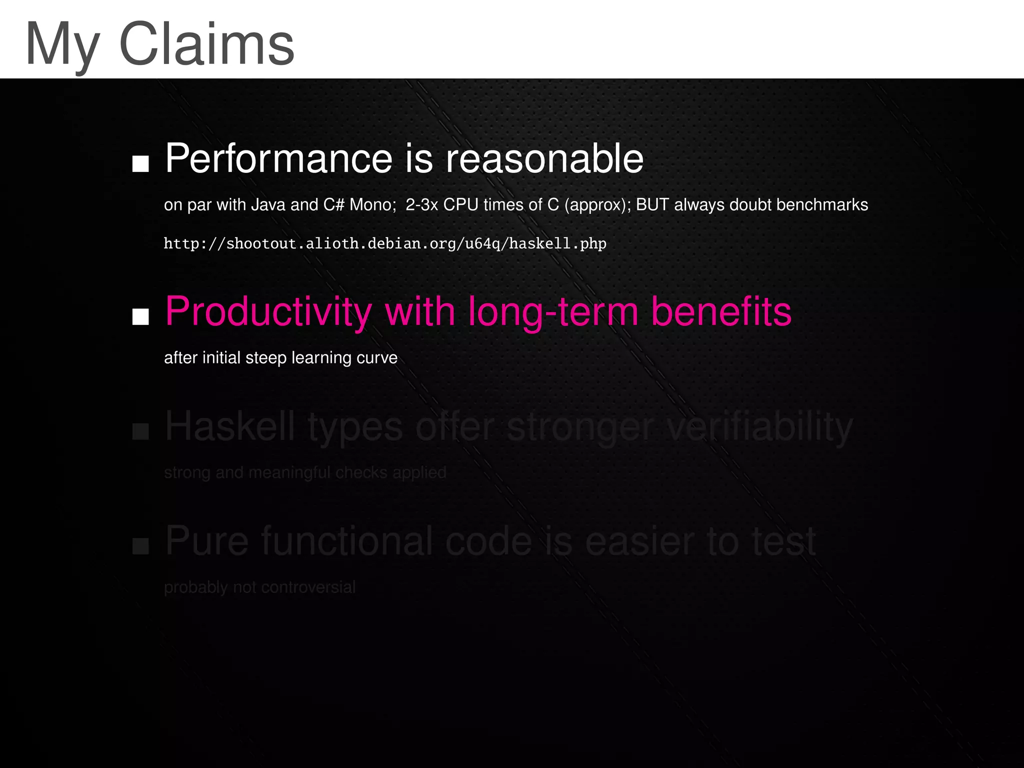My Claims
    Performance is reasonable
    on par with Java and C# Mono; 2-3x CPU times of C (approx); BUT always doubt benchmarks

    http://shootout.alioth.debian.org/u64q/haskell.php



    Productivity with long-term beneﬁts
    after initial steep learning curve



    Haskell types offer stronger veriﬁability
    strong and meaningful checks applied



    Pure functional code is easier to test
    probably not controversial
 