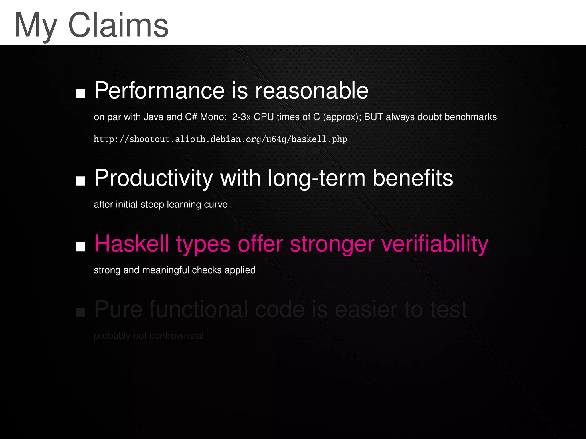My Claims
    Performance is reasonable
    on par with Java and C# Mono; 2-3x CPU times of C (approx); BUT always doubt benchmarks

    http://shootout.alioth.debian.org/u64q/haskell.php



    Productivity with long-term beneﬁts
    after initial steep learning curve



    Haskell types offer stronger veriﬁability
    strong and meaningful checks applied



    Pure functional code is easier to test
    probably not controversial
 