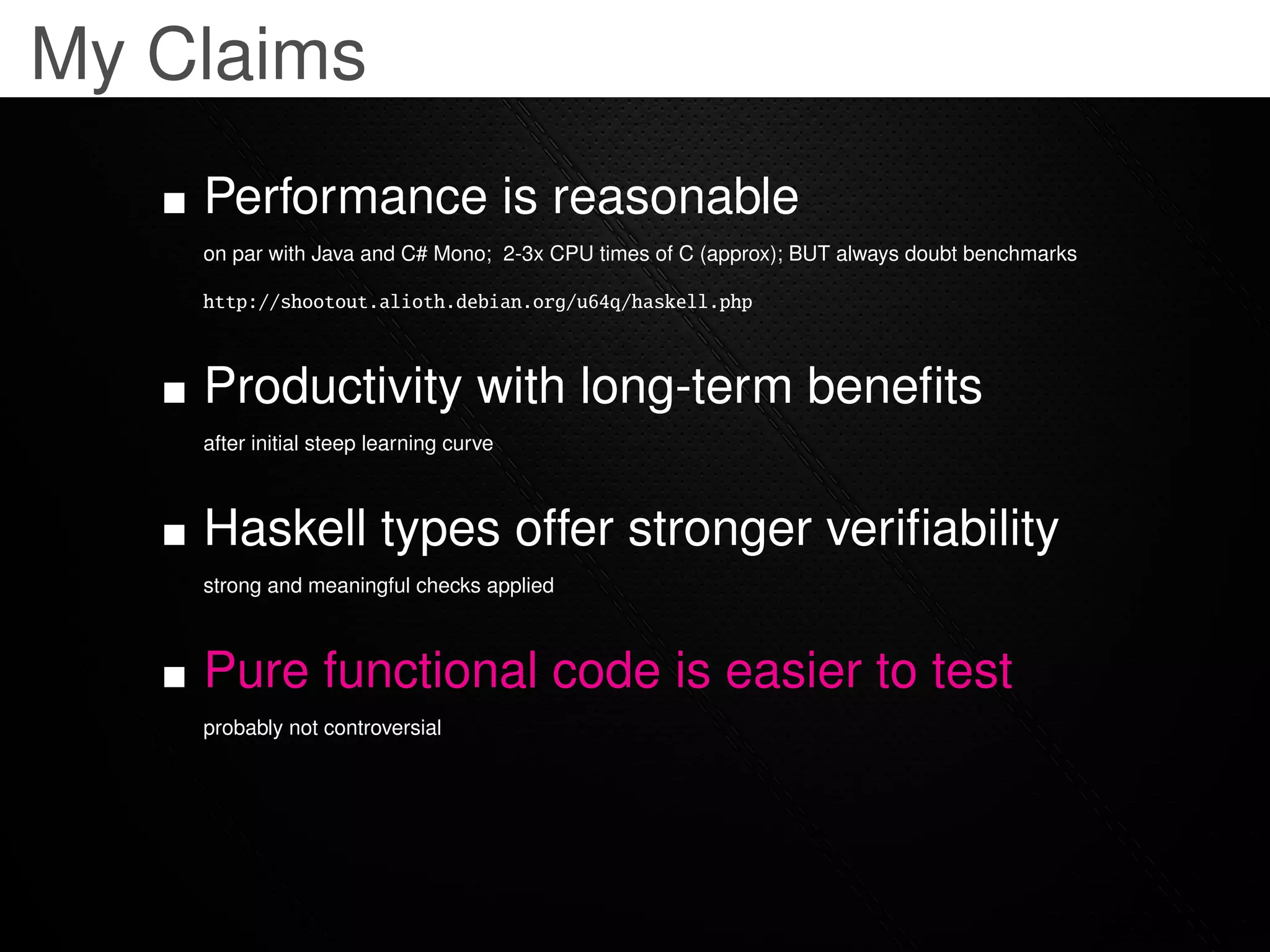 My Claims
    Performance is reasonable
    on par with Java and C# Mono; 2-3x CPU times of C (approx); BUT always doubt benchmarks

    http://shootout.alioth.debian.org/u64q/haskell.php



    Productivity with long-term beneﬁts
    after initial steep learning curve



    Haskell types offer stronger veriﬁability
    strong and meaningful checks applied



    Pure functional code is easier to test
    probably not controversial
 