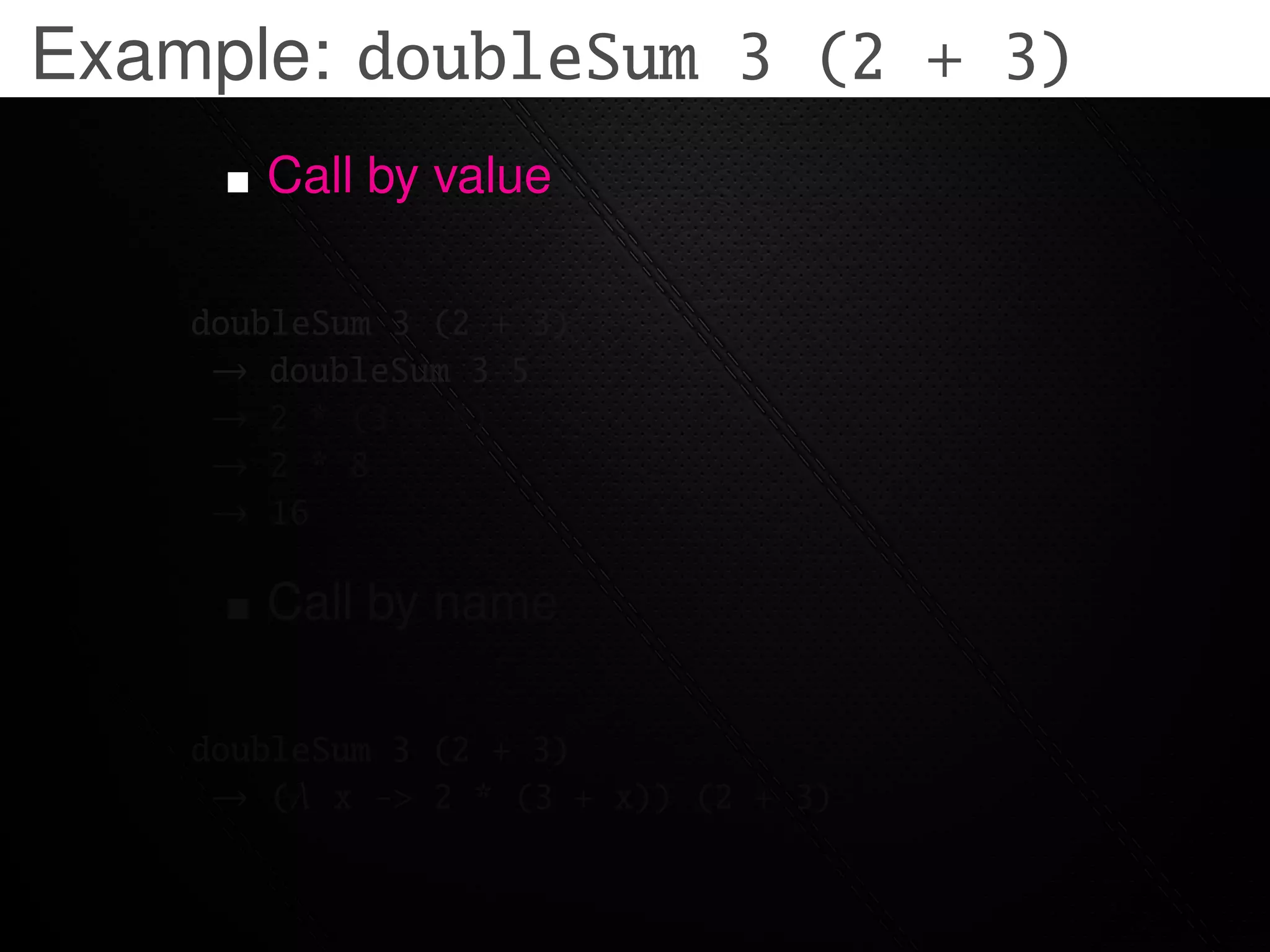 Example: doubleSum 3 (2 + 3)
       Call by value

    doubleSum 3 (2 + 3)
     → doubleSum 3 5
     → 2 * (3 + 5)
     → 2 * 8
     → 16

       Call by name

    doubleSum 3 (2 + 3)
     → (λ x -> 2 * (3 + x)) (2 + 3)
 