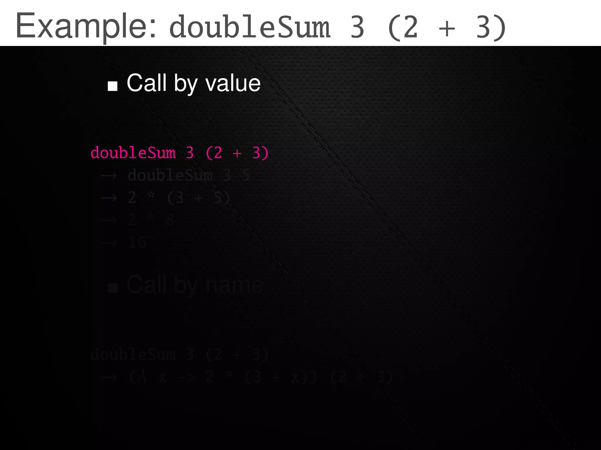 Example: doubleSum 3 (2 + 3)
       Call by value

    doubleSum 3 (2 + 3)
     → doubleSum 3 5
     → 2 * (3 + 5)
     → 2 * 8
     → 16

       Call by name

    doubleSum 3 (2 + 3)
     → (λ x -> 2 * (3 + x)) (2 + 3)
 