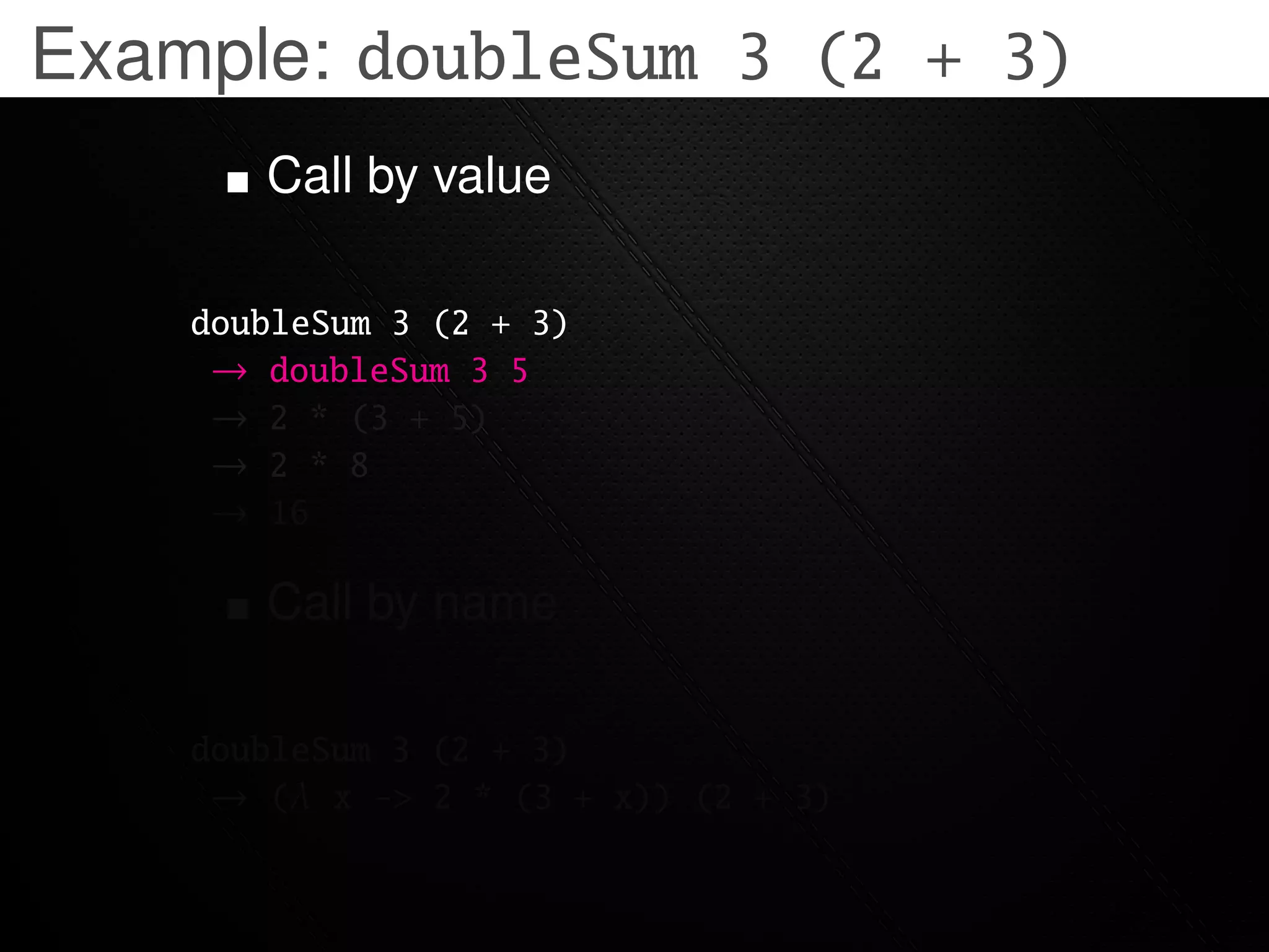 Example: doubleSum 3 (2 + 3)
       Call by value

    doubleSum 3 (2 + 3)
     → doubleSum 3 5
     → 2 * (3 + 5)
     → 2 * 8
     → 16

       Call by name

    doubleSum 3 (2 + 3)
     → (λ x -> 2 * (3 + x)) (2 + 3)
 