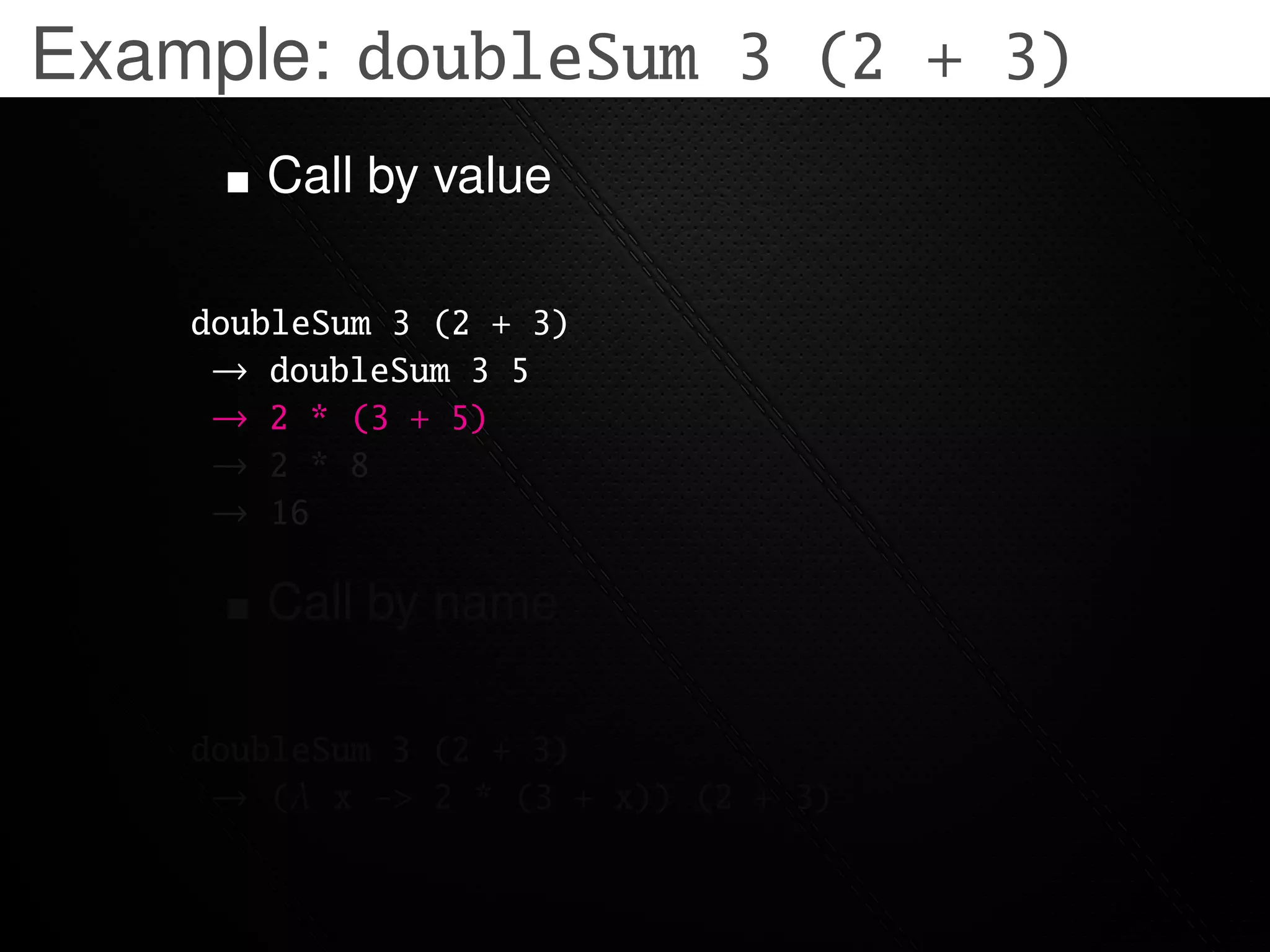 Example: doubleSum 3 (2 + 3)
       Call by value

    doubleSum 3 (2 + 3)
     → doubleSum 3 5
     → 2 * (3 + 5)
     → 2 * 8
     → 16

       Call by name

    doubleSum 3 (2 + 3)
     → (λ x -> 2 * (3 + x)) (2 + 3)
 