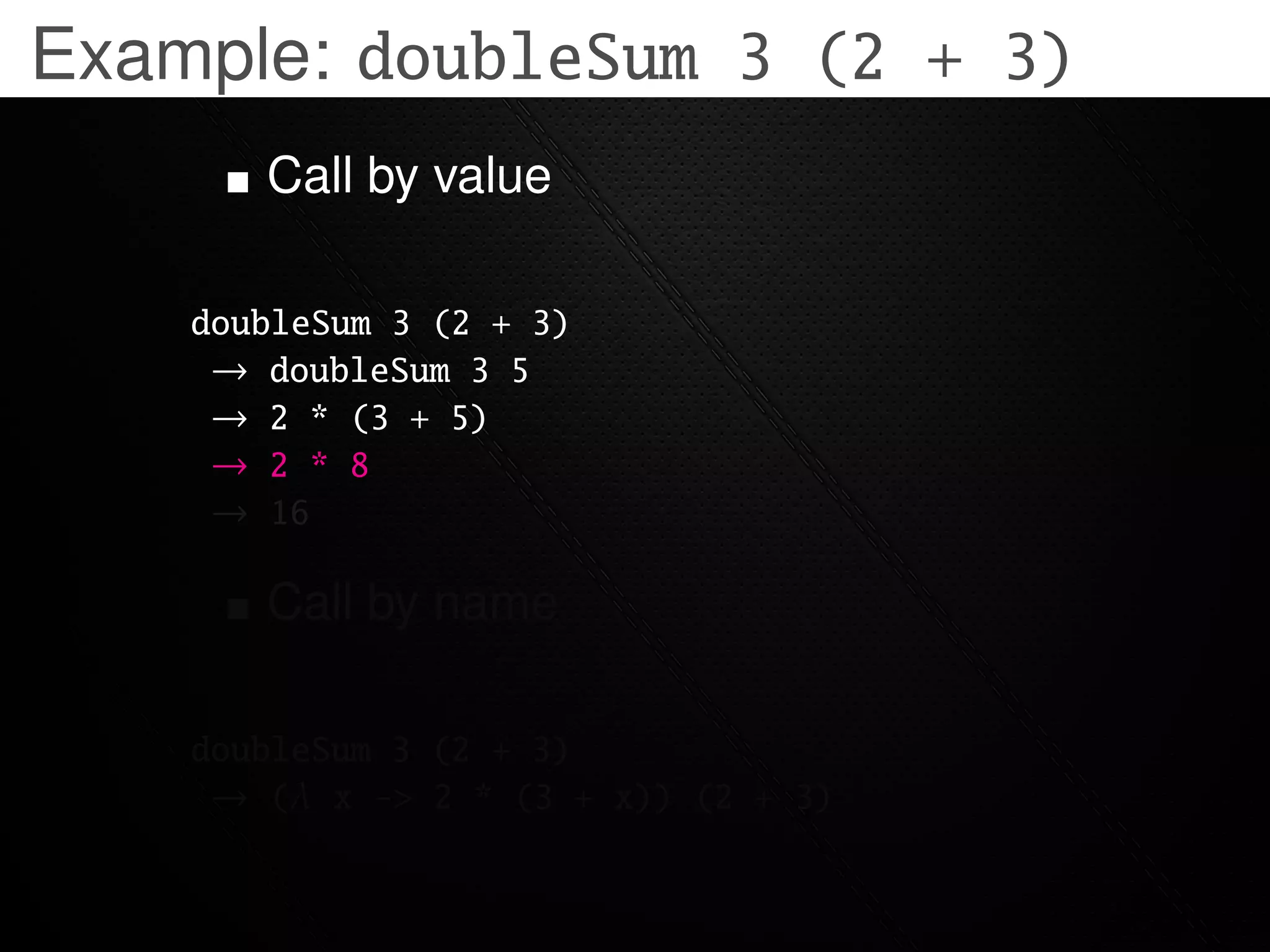 Example: doubleSum 3 (2 + 3)
       Call by value

    doubleSum 3 (2 + 3)
     → doubleSum 3 5
     → 2 * (3 + 5)
     → 2 * 8
     → 16

       Call by name

    doubleSum 3 (2 + 3)
     → (λ x -> 2 * (3 + x)) (2 + 3)
 