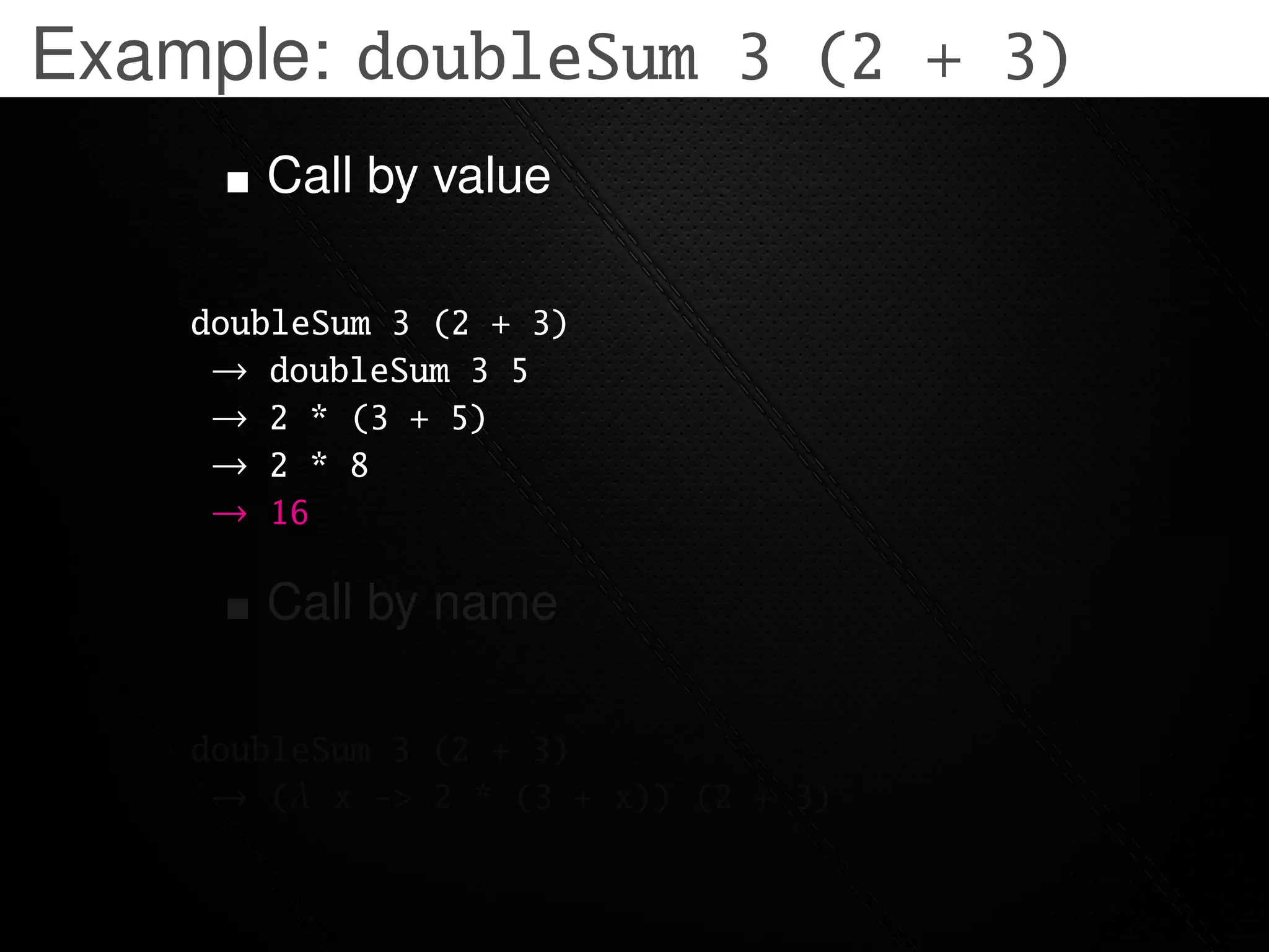 Example: doubleSum 3 (2 + 3)
       Call by value

    doubleSum 3 (2 + 3)
     → doubleSum 3 5
     → 2 * (3 + 5)
     → 2 * 8
     → 16

       Call by name

    doubleSum 3 (2 + 3)
     → (λ x -> 2 * (3 + x)) (2 + 3)
 