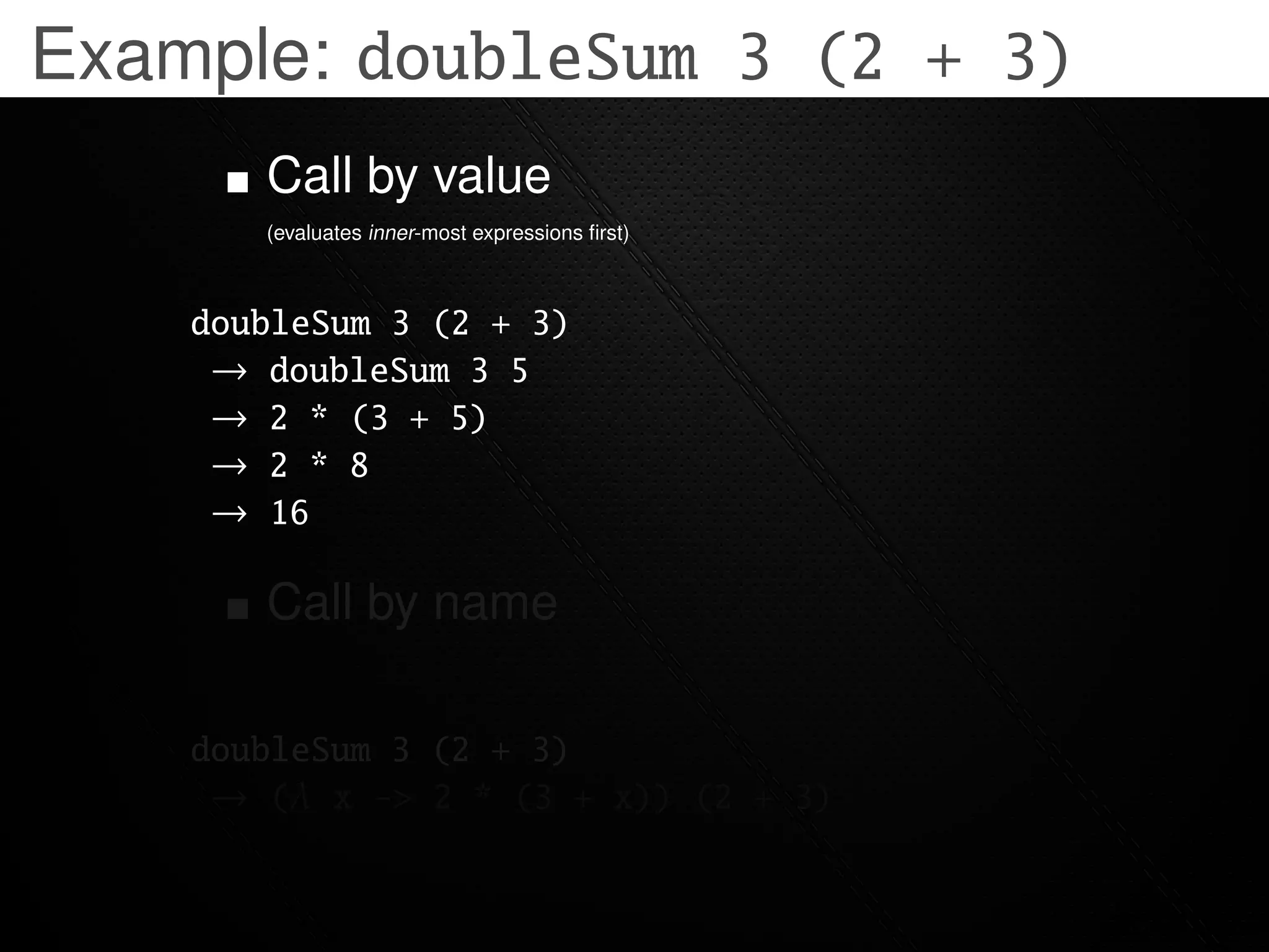 Example: doubleSum 3 (2 + 3)
       Call by value
       (evaluates inner-most expressions ﬁrst)



    doubleSum 3 (2 + 3)
     → doubleSum 3 5
     → 2 * (3 + 5)
     → 2 * 8
     → 16

       Call by name

    doubleSum 3 (2 + 3)
     → (λ x -> 2 * (3 + x)) (2 + 3)
 