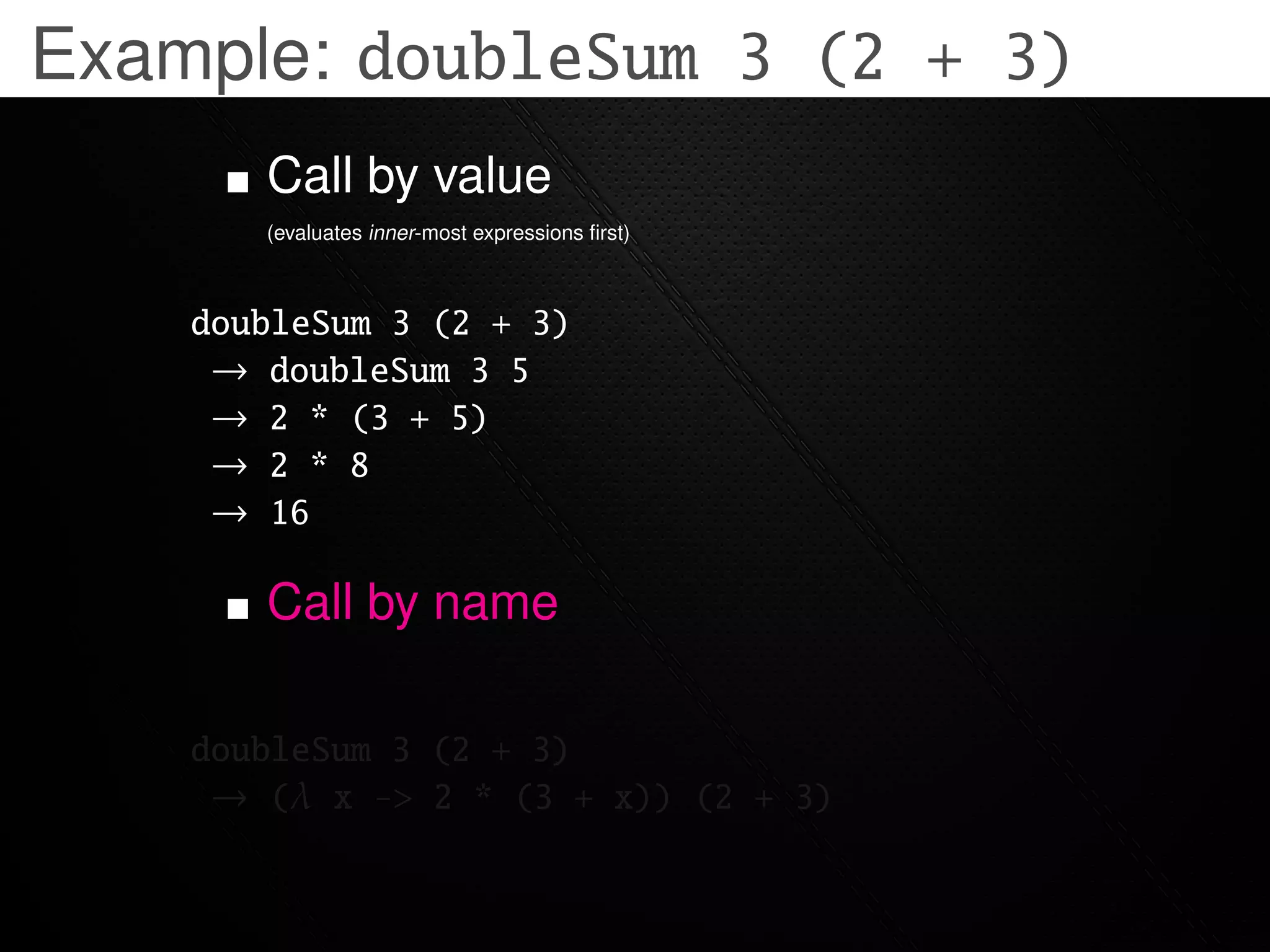 Example: doubleSum 3 (2 + 3)
       Call by value
       (evaluates inner-most expressions ﬁrst)



    doubleSum 3 (2 + 3)
     → doubleSum 3 5
     → 2 * (3 + 5)
     → 2 * 8
     → 16

       Call by name

    doubleSum 3 (2 + 3)
     → (λ x -> 2 * (3 + x)) (2 + 3)
 