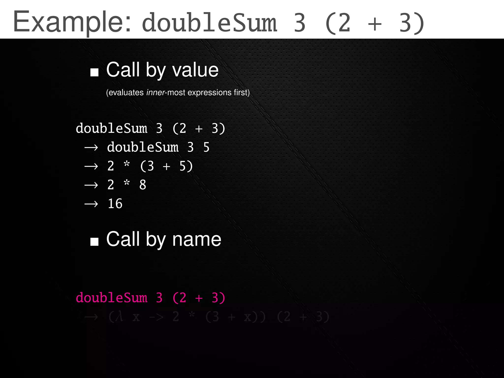 Example: doubleSum 3 (2 + 3)
       Call by value
       (evaluates inner-most expressions ﬁrst)



    doubleSum 3 (2 + 3)
     → doubleSum 3 5
     → 2 * (3 + 5)
     → 2 * 8
     → 16

       Call by name

    doubleSum 3 (2 + 3)
     → (λ x -> 2 * (3 + x)) (2 + 3)
 