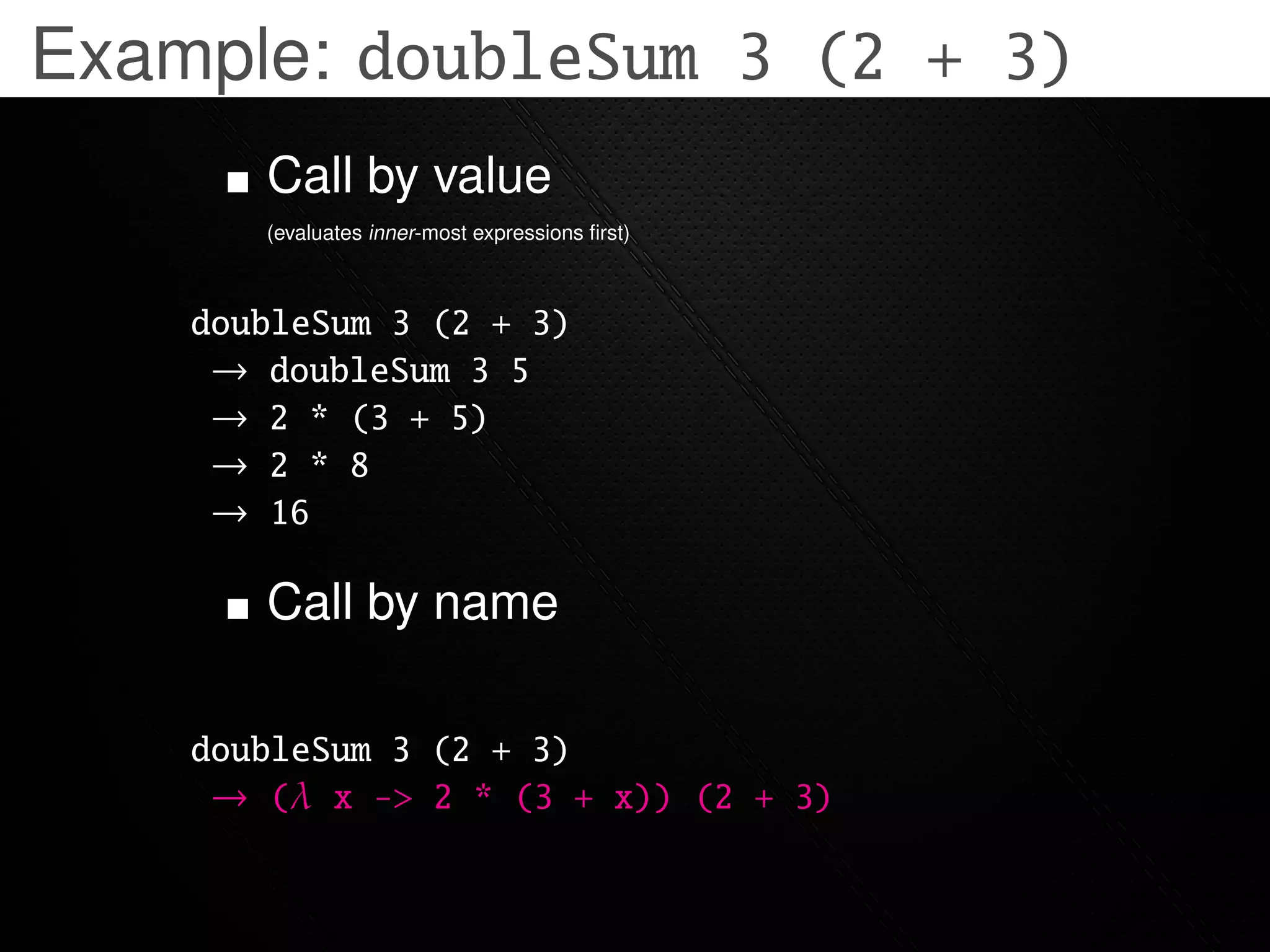 Example: doubleSum 3 (2 + 3)
       Call by value
       (evaluates inner-most expressions ﬁrst)



    doubleSum 3 (2 + 3)
     → doubleSum 3 5
     → 2 * (3 + 5)
     → 2 * 8
     → 16

       Call by name

    doubleSum 3 (2 + 3)
     → (λ x -> 2 * (3 + x)) (2 + 3)
 