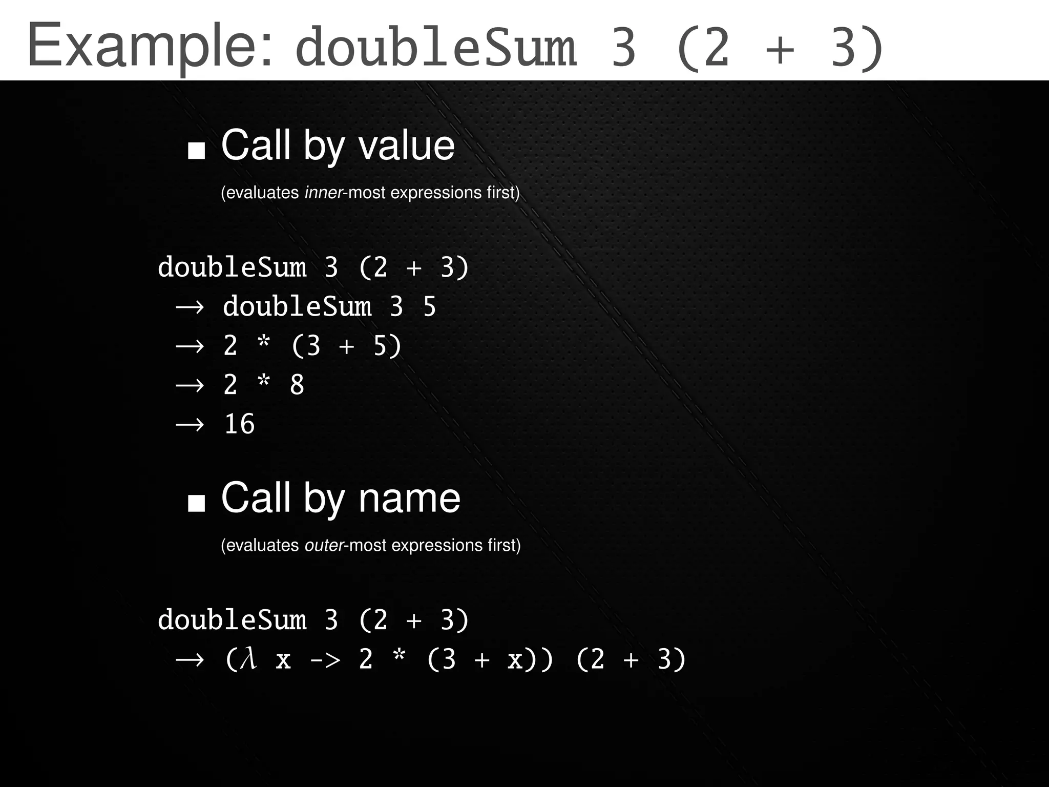 Example: doubleSum 3 (2 + 3)
       Call by value
       (evaluates inner-most expressions ﬁrst)



    doubleSum 3 (2 + 3)
     → doubleSum 3 5
     → 2 * (3 + 5)
     → 2 * 8
     → 16

       Call by name
       (evaluates outer-most expressions ﬁrst)



    doubleSum 3 (2 + 3)
     → (λ x -> 2 * (3 + x)) (2 + 3)
 