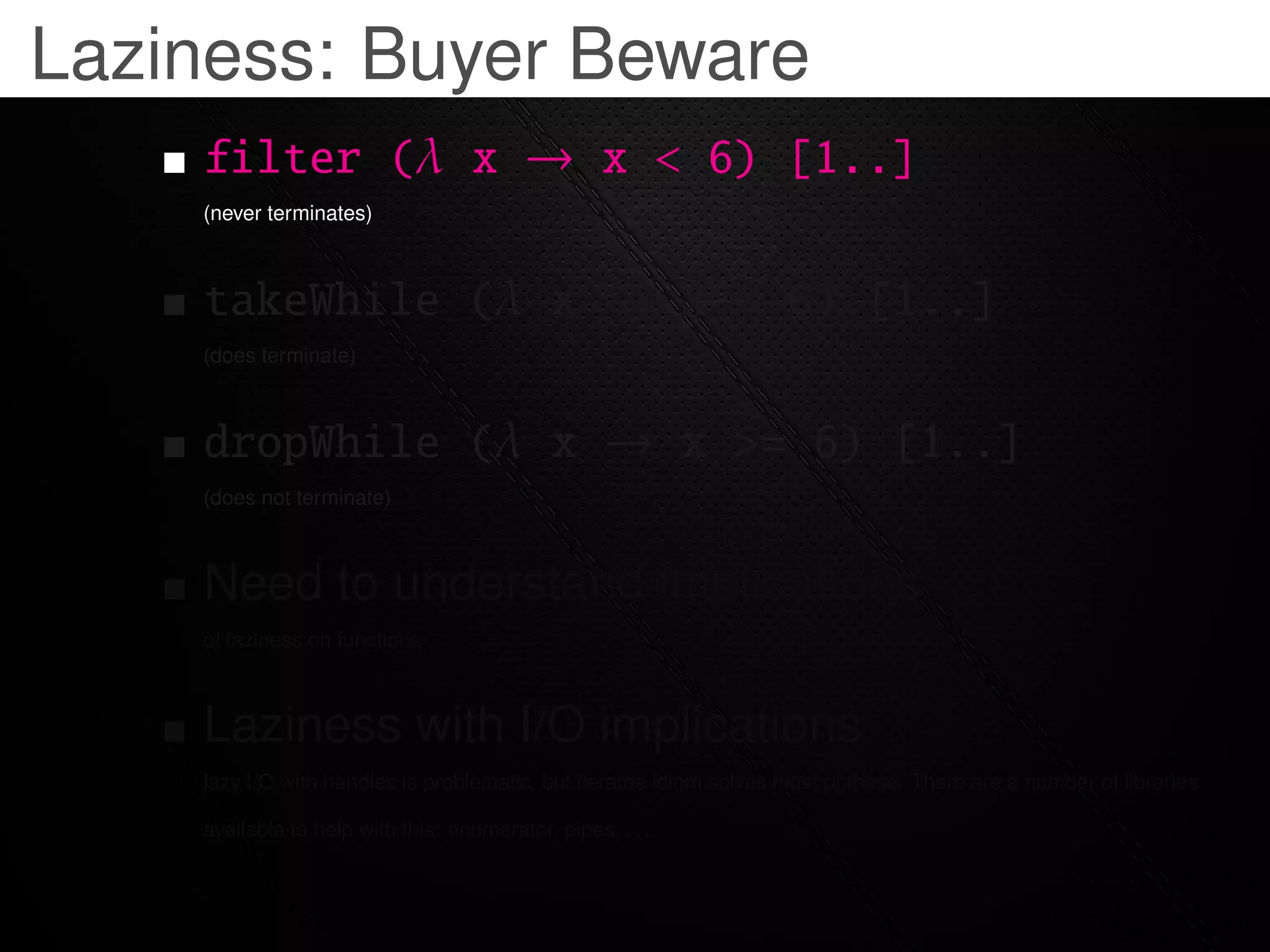 Laziness: Buyer Beware
    filter (λ x → x < 6) [1..]
    (never terminates)



    takeWhile (λ x → x < 6) [1..]
    (does terminate)



    dropWhile (λ x → x >= 6) [1..]
    (does not terminate)



    Need to understand implications
    of laziness on functions



    Laziness with I/O implications
    lazy I/O with handles is problematic, but iteratee idiom solves most of these. There are a number of libraries

    available to help with this: enumerator, pipes, . . .
 