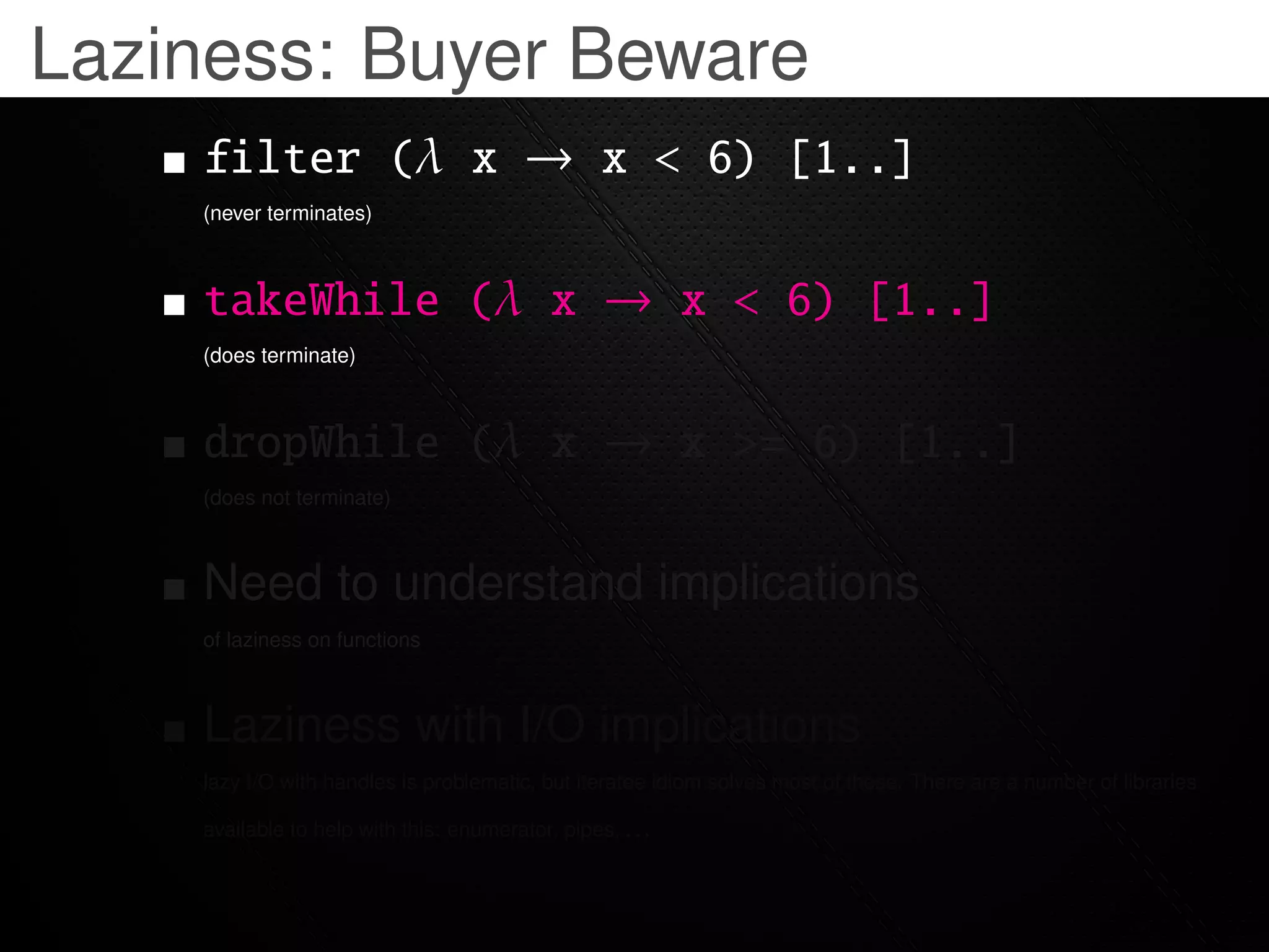 Laziness: Buyer Beware
    filter (λ x → x < 6) [1..]
    (never terminates)



    takeWhile (λ x → x < 6) [1..]
    (does terminate)



    dropWhile (λ x → x >= 6) [1..]
    (does not terminate)



    Need to understand implications
    of laziness on functions



    Laziness with I/O implications
    lazy I/O with handles is problematic, but iteratee idiom solves most of these. There are a number of libraries

    available to help with this: enumerator, pipes, . . .
 