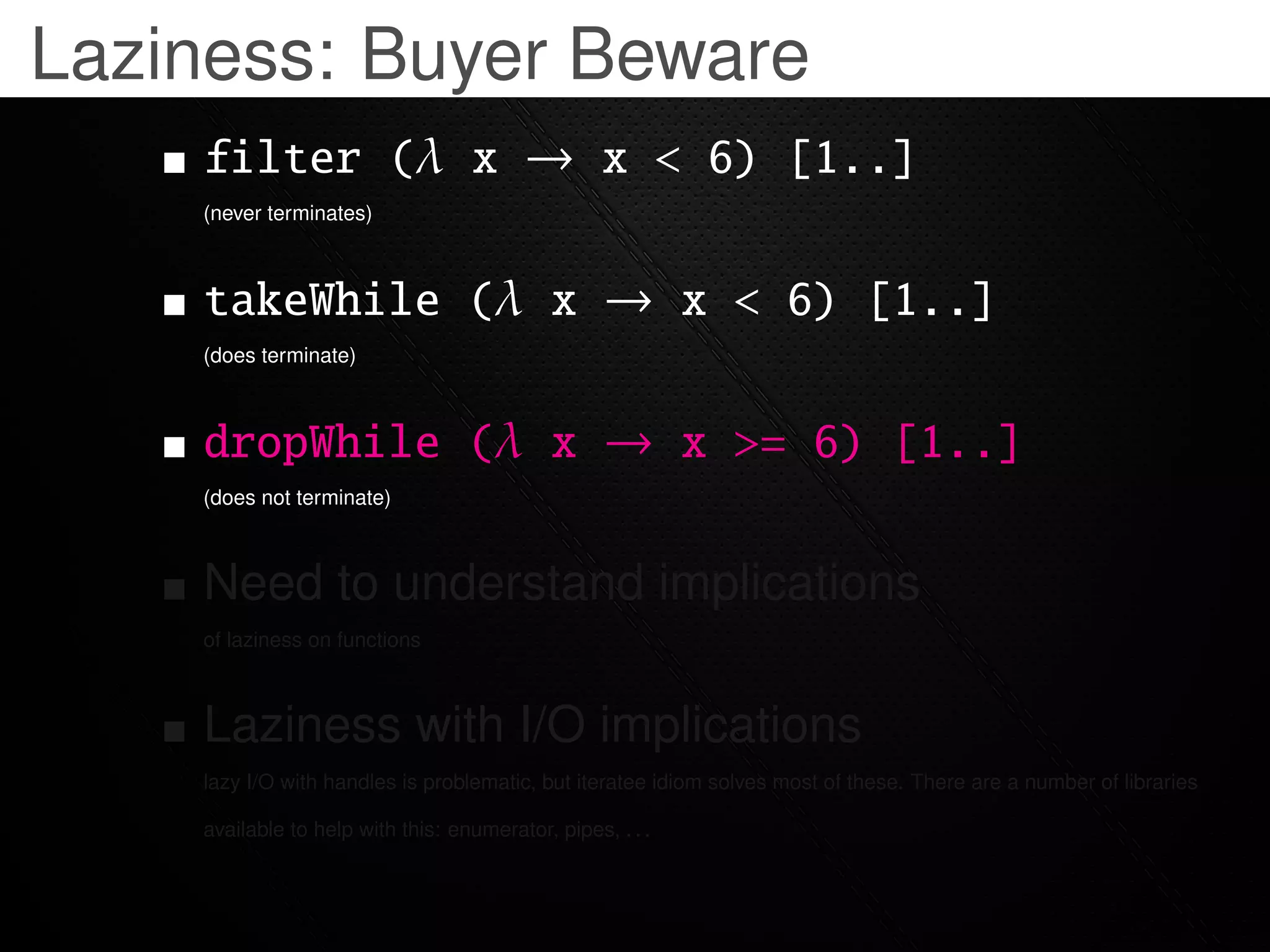 Laziness: Buyer Beware
    filter (λ x → x < 6) [1..]
    (never terminates)



    takeWhile (λ x → x < 6) [1..]
    (does terminate)



    dropWhile (λ x → x >= 6) [1..]
    (does not terminate)



    Need to understand implications
    of laziness on functions



    Laziness with I/O implications
    lazy I/O with handles is problematic, but iteratee idiom solves most of these. There are a number of libraries

    available to help with this: enumerator, pipes, . . .
 