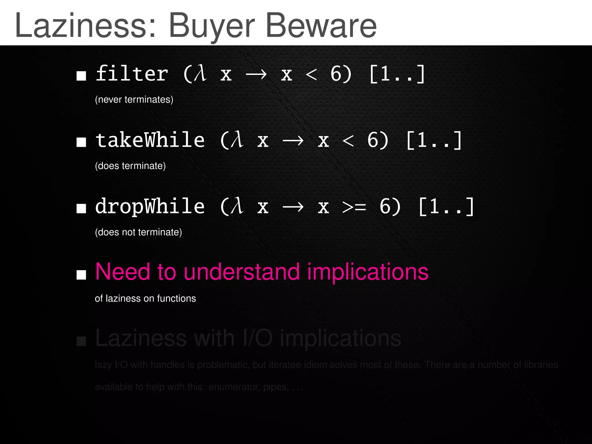 Laziness: Buyer Beware
    filter (λ x → x < 6) [1..]
    (never terminates)



    takeWhile (λ x → x < 6) [1..]
    (does terminate)



    dropWhile (λ x → x >= 6) [1..]
    (does not terminate)



    Need to understand implications
    of laziness on functions



    Laziness with I/O implications
    lazy I/O with handles is problematic, but iteratee idiom solves most of these. There are a number of libraries

    available to help with this: enumerator, pipes, . . .
 