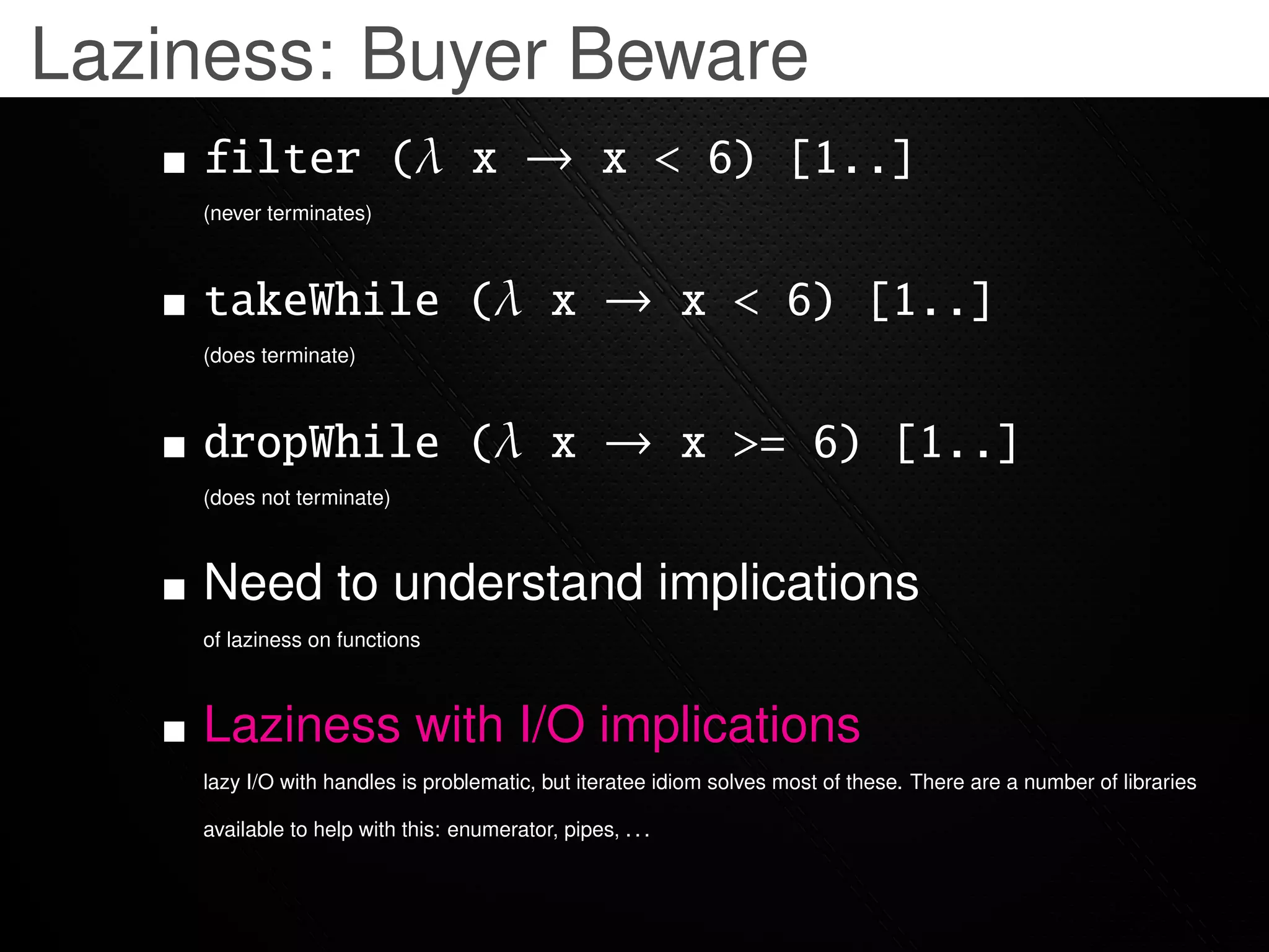 Laziness: Buyer Beware
    filter (λ x → x < 6) [1..]
    (never terminates)



    takeWhile (λ x → x < 6) [1..]
    (does terminate)



    dropWhile (λ x → x >= 6) [1..]
    (does not terminate)



    Need to understand implications
    of laziness on functions



    Laziness with I/O implications
    lazy I/O with handles is problematic, but iteratee idiom solves most of these. There are a number of libraries

    available to help with this: enumerator, pipes, . . .
 