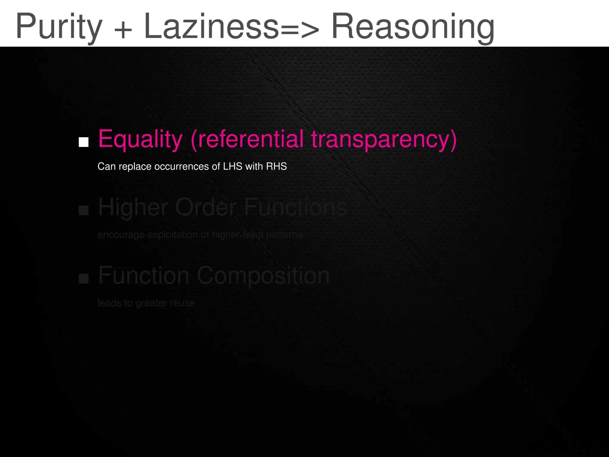 Purity + Laziness=> Reasoning


     Equality (referential transparency)
     Can replace occurrences of LHS with RHS



     Higher Order Functions
     encourage exploitation of higher-level patterns



     Function Composition
     leads to greater reuse
 