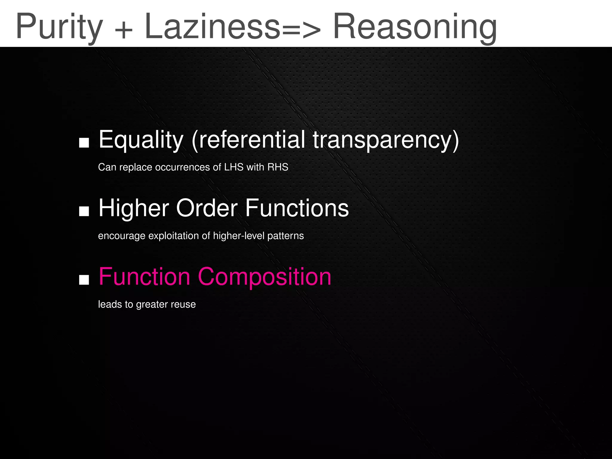 Purity + Laziness=> Reasoning


     Equality (referential transparency)
     Can replace occurrences of LHS with RHS



     Higher Order Functions
     encourage exploitation of higher-level patterns



     Function Composition
     leads to greater reuse
 