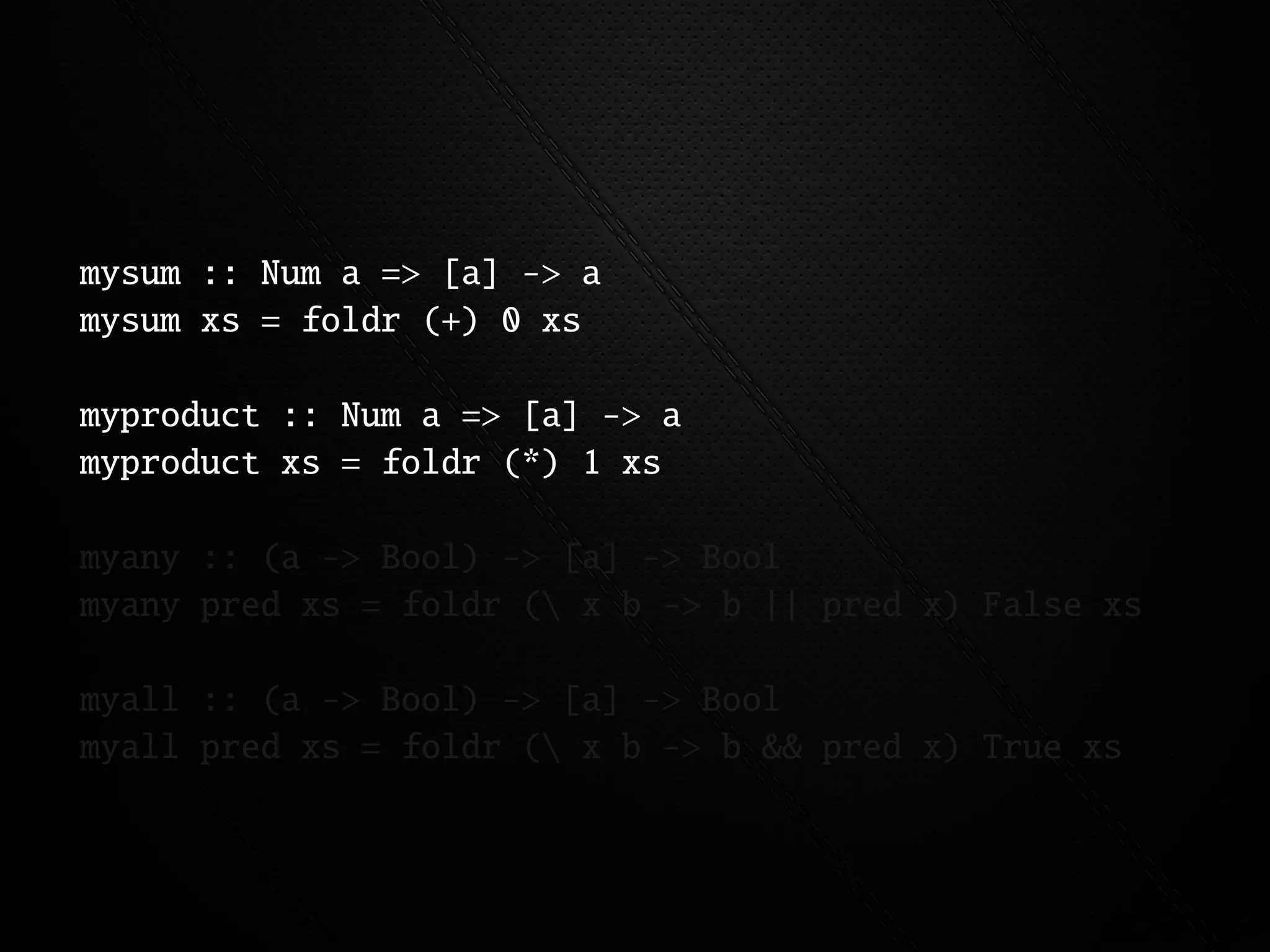 mysum :: Num a => [a] -> a
mysum xs = foldr (+) 0 xs

myproduct :: Num a => [a] -> a
myproduct xs = foldr (*) 1 xs

myany :: (a -> Bool) -> [a] -> Bool
myany pred xs = foldr ( x b -> b || pred x) False xs

myall :: (a -> Bool) -> [a] -> Bool
myall pred xs = foldr ( x b -> b && pred x) True xs
 