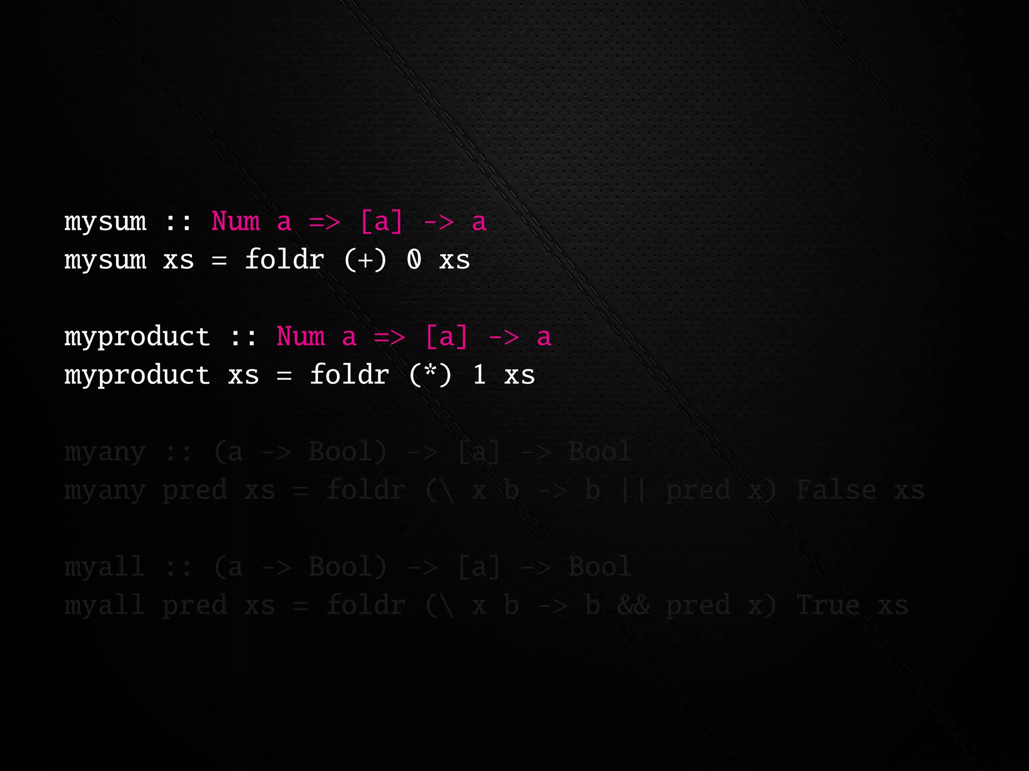 mysum :: Num a => [a] -> a
mysum xs = foldr (+) 0 xs

myproduct :: Num a => [a] -> a
myproduct xs = foldr (*) 1 xs

myany :: (a -> Bool) -> [a] -> Bool
myany pred xs = foldr ( x b -> b || pred x) False xs

myall :: (a -> Bool) -> [a] -> Bool
myall pred xs = foldr ( x b -> b && pred x) True xs
 
