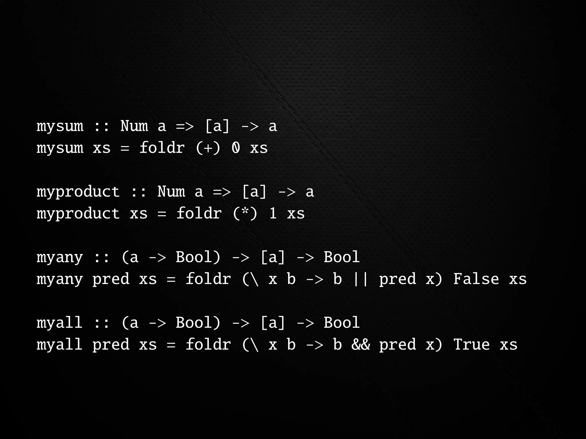 mysum :: Num a => [a] -> a
mysum xs = foldr (+) 0 xs

myproduct :: Num a => [a] -> a
myproduct xs = foldr (*) 1 xs

myany :: (a -> Bool) -> [a] -> Bool
myany pred xs = foldr ( x b -> b || pred x) False xs

myall :: (a -> Bool) -> [a] -> Bool
myall pred xs = foldr ( x b -> b && pred x) True xs
 