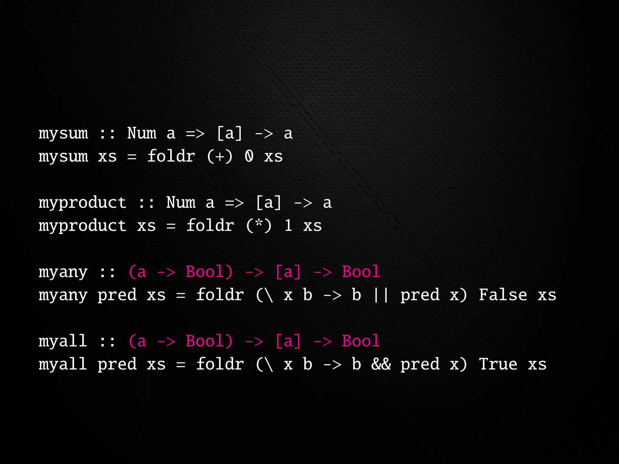 mysum :: Num a => [a] -> a
mysum xs = foldr (+) 0 xs

myproduct :: Num a => [a] -> a
myproduct xs = foldr (*) 1 xs

myany :: (a -> Bool) -> [a] -> Bool
myany pred xs = foldr ( x b -> b || pred x) False xs

myall :: (a -> Bool) -> [a] -> Bool
myall pred xs = foldr ( x b -> b && pred x) True xs
 