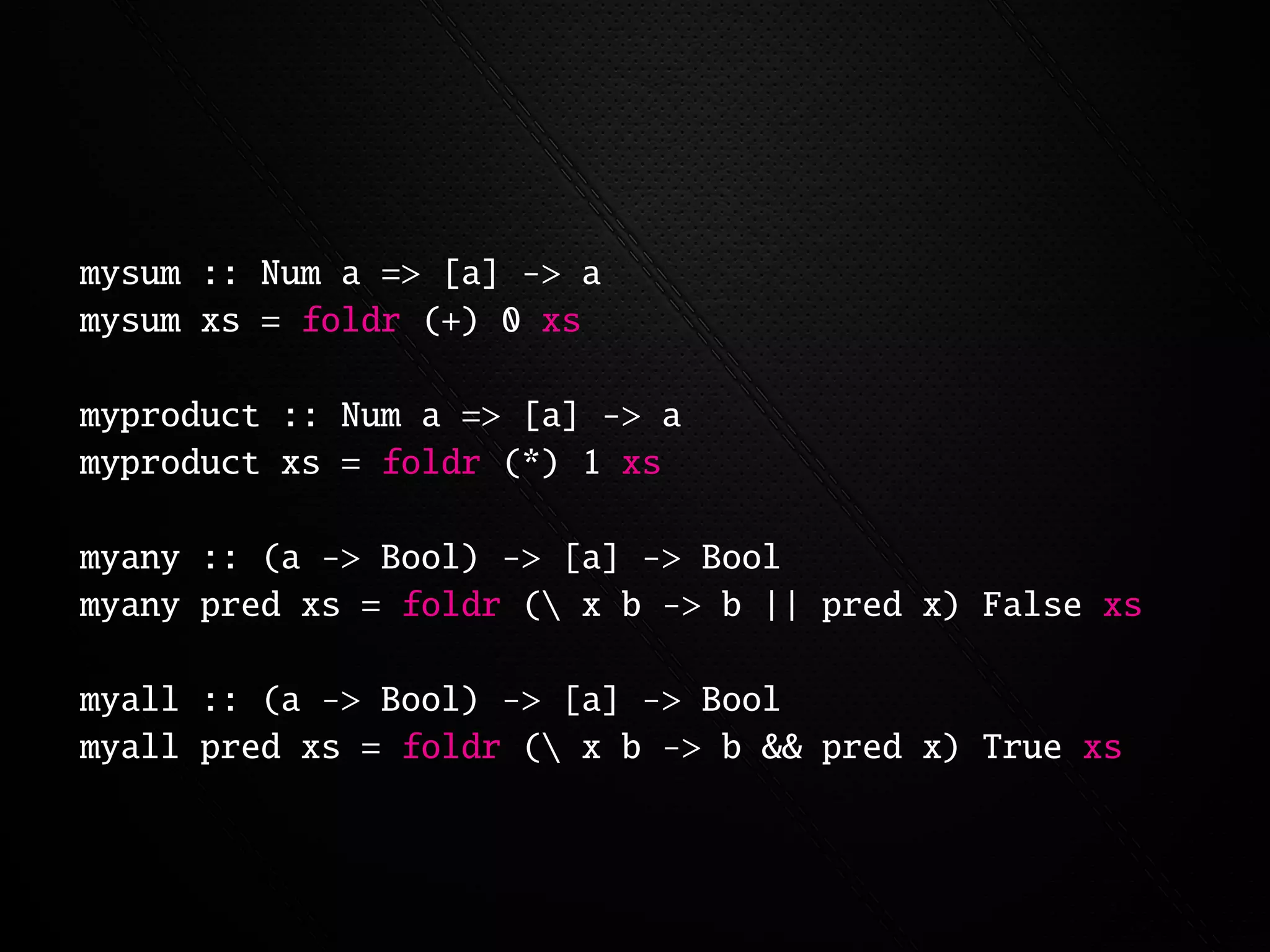 mysum :: Num a => [a] -> a
mysum xs = foldr (+) 0 xs

myproduct :: Num a => [a] -> a
myproduct xs = foldr (*) 1 xs

myany :: (a -> Bool) -> [a] -> Bool
myany pred xs = foldr ( x b -> b || pred x) False xs

myall :: (a -> Bool) -> [a] -> Bool
myall pred xs = foldr ( x b -> b && pred x) True xs
 