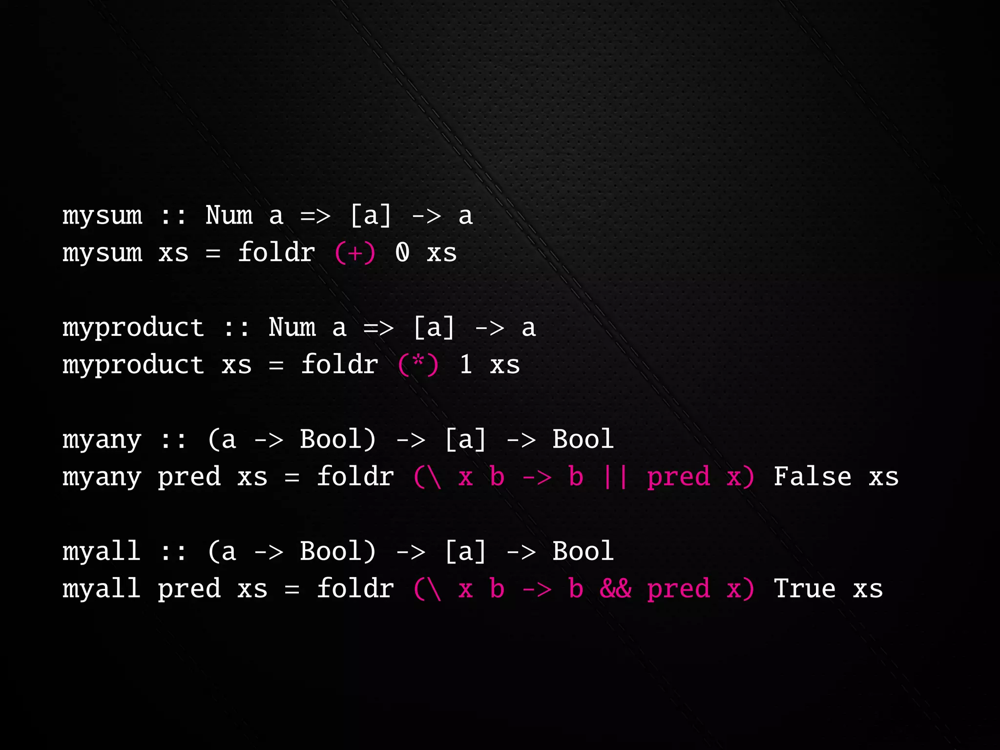 mysum :: Num a => [a] -> a
mysum xs = foldr (+) 0 xs

myproduct :: Num a => [a] -> a
myproduct xs = foldr (*) 1 xs

myany :: (a -> Bool) -> [a] -> Bool
myany pred xs = foldr ( x b -> b || pred x) False xs

myall :: (a -> Bool) -> [a] -> Bool
myall pred xs = foldr ( x b -> b && pred x) True xs
 