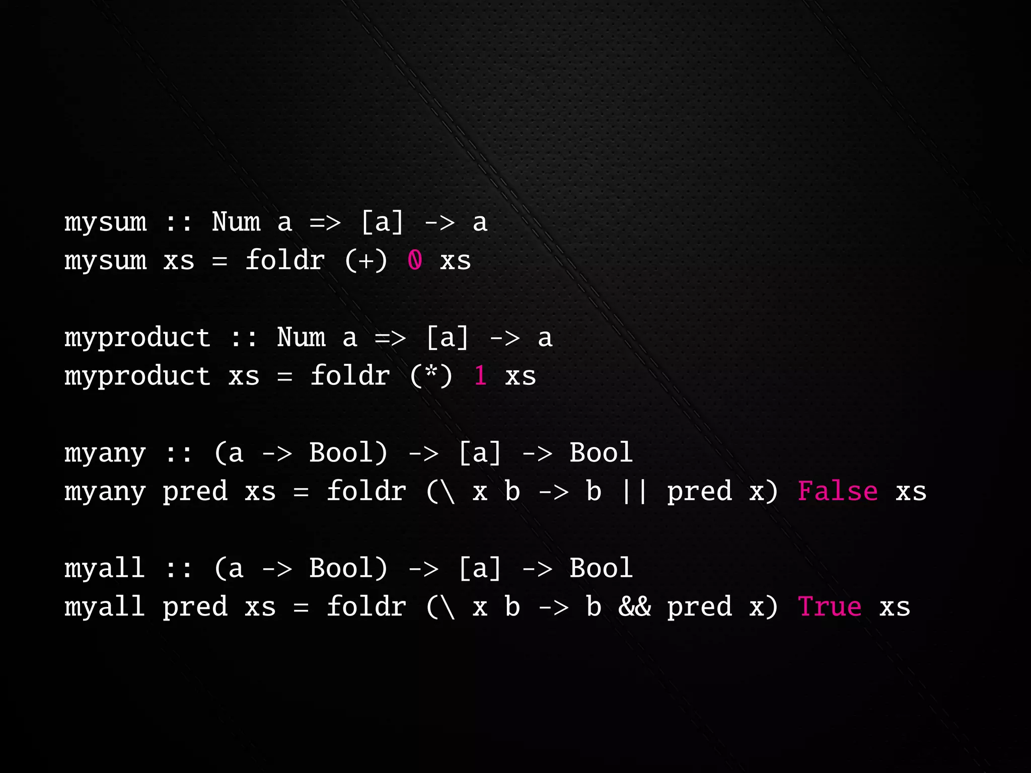 mysum :: Num a => [a] -> a
mysum xs = foldr (+) 0 xs

myproduct :: Num a => [a] -> a
myproduct xs = foldr (*) 1 xs

myany :: (a -> Bool) -> [a] -> Bool
myany pred xs = foldr ( x b -> b || pred x) False xs

myall :: (a -> Bool) -> [a] -> Bool
myall pred xs = foldr ( x b -> b && pred x) True xs
 
