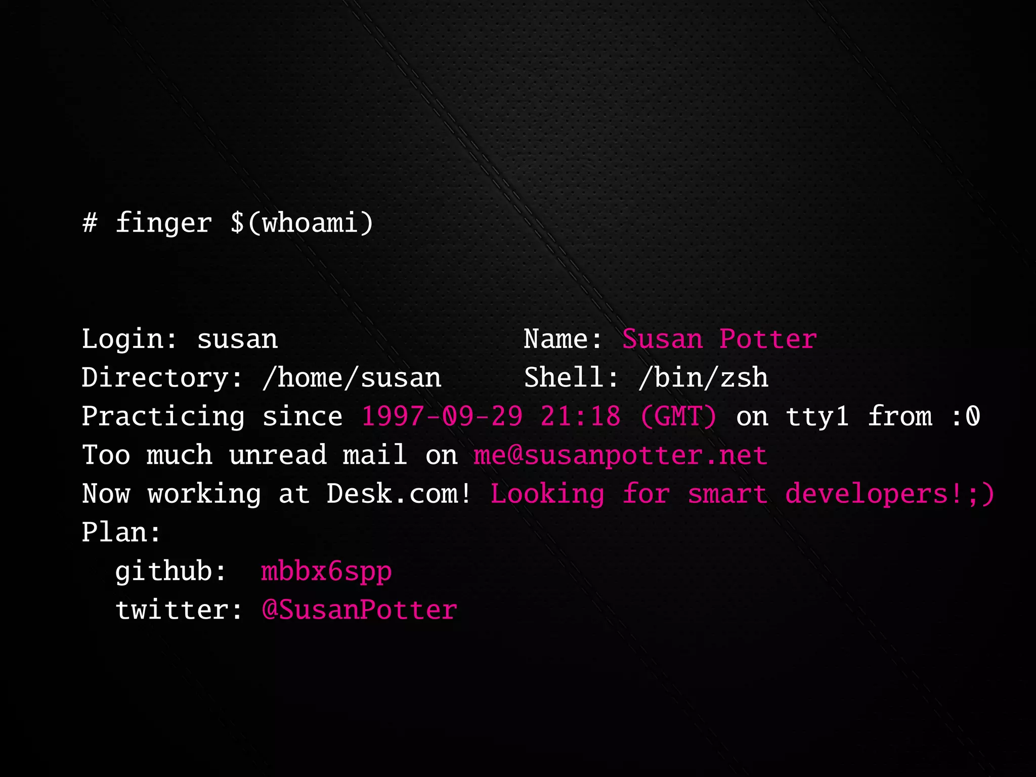 # finger $(whoami)


Login: susan               Name: Susan Potter
Directory: /home/susan     Shell: /bin/zsh
Practicing since 1997-09-29 21:18 (GMT) on tty1 from :0
Too much unread mail on me@susanpotter.net
Now working at Desk.com! Looking for smart developers!;)
Plan:
  github: mbbx6spp
  twitter: @SusanPotter
 