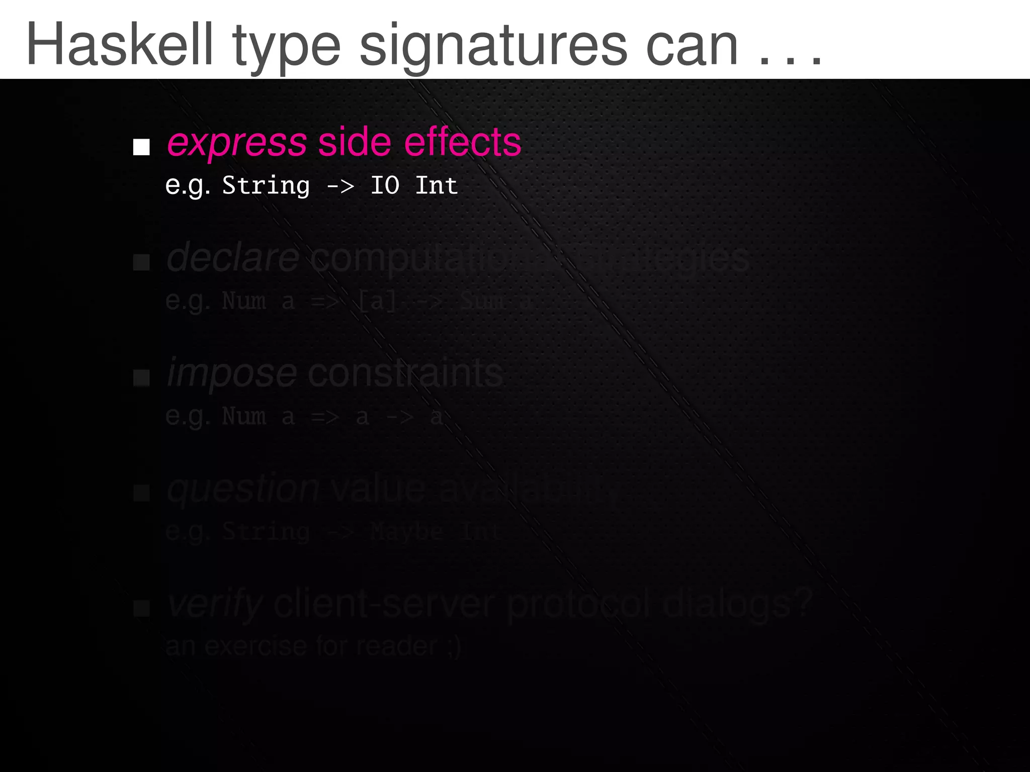 Haskell type signatures can . . .
     express side effects
     e.g. String -> IO Int

     declare computational strategies
     e.g. Num a => [a] -> Sum a

     impose constraints
     e.g. Num a => a -> a

     question value availability
     e.g. String -> Maybe Int

     verify client-server protocol dialogs?
     an exercise for reader ;)
 
