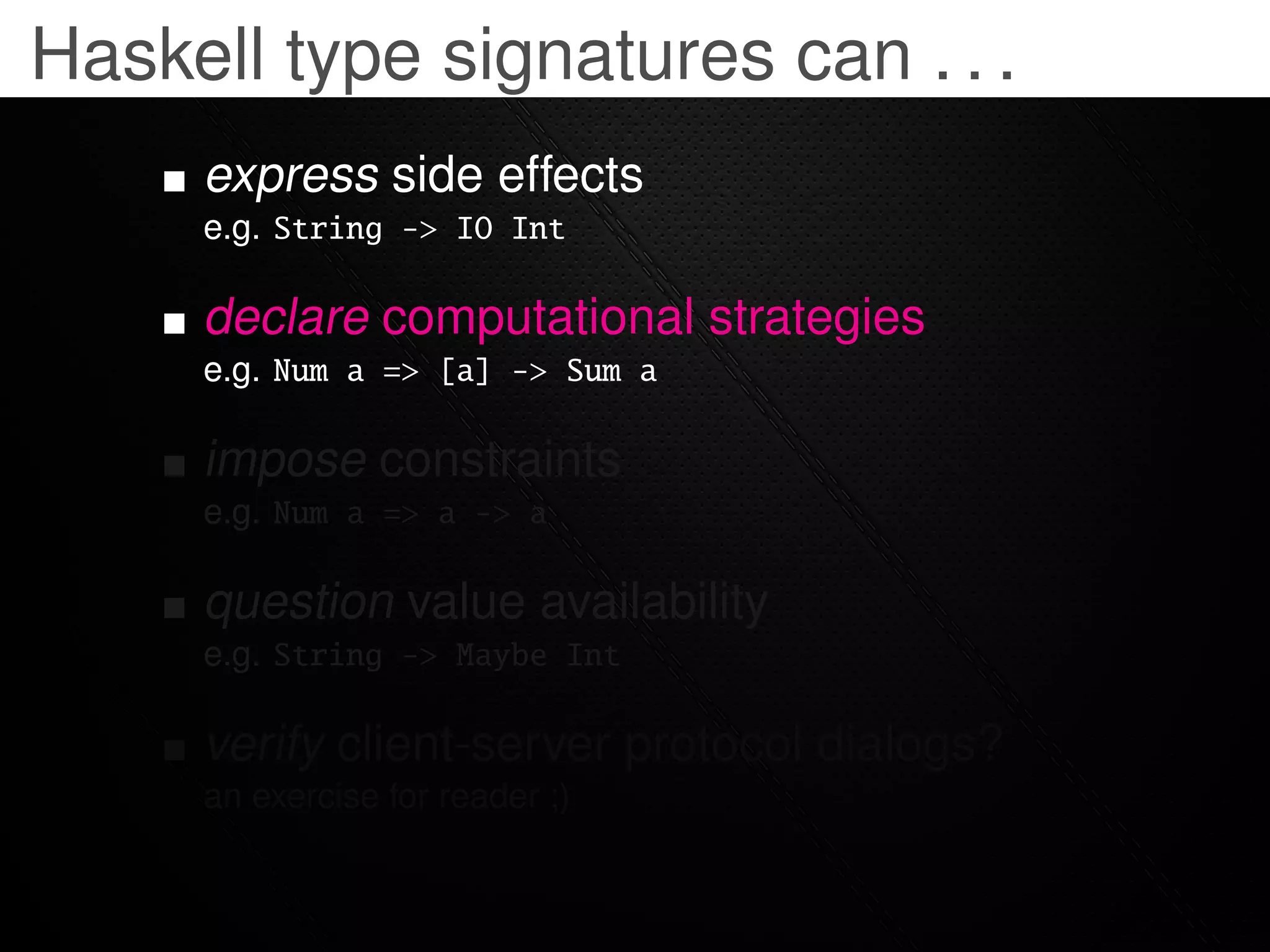 Haskell type signatures can . . .
     express side effects
     e.g. String -> IO Int

     declare computational strategies
     e.g. Num a => [a] -> Sum a

     impose constraints
     e.g. Num a => a -> a

     question value availability
     e.g. String -> Maybe Int

     verify client-server protocol dialogs?
     an exercise for reader ;)
 
