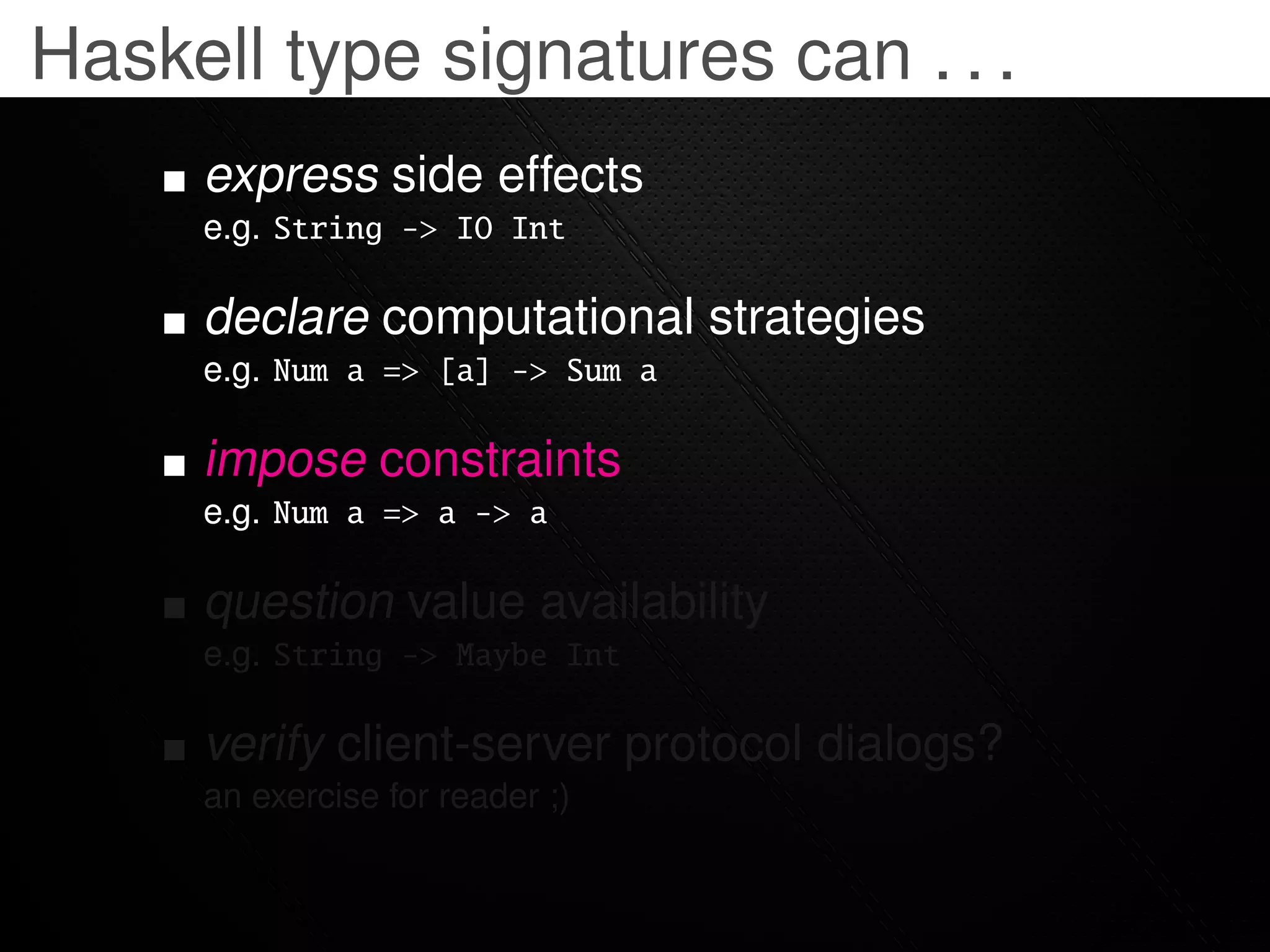 Haskell type signatures can . . .
     express side effects
     e.g. String -> IO Int

     declare computational strategies
     e.g. Num a => [a] -> Sum a

     impose constraints
     e.g. Num a => a -> a

     question value availability
     e.g. String -> Maybe Int

     verify client-server protocol dialogs?
     an exercise for reader ;)
 