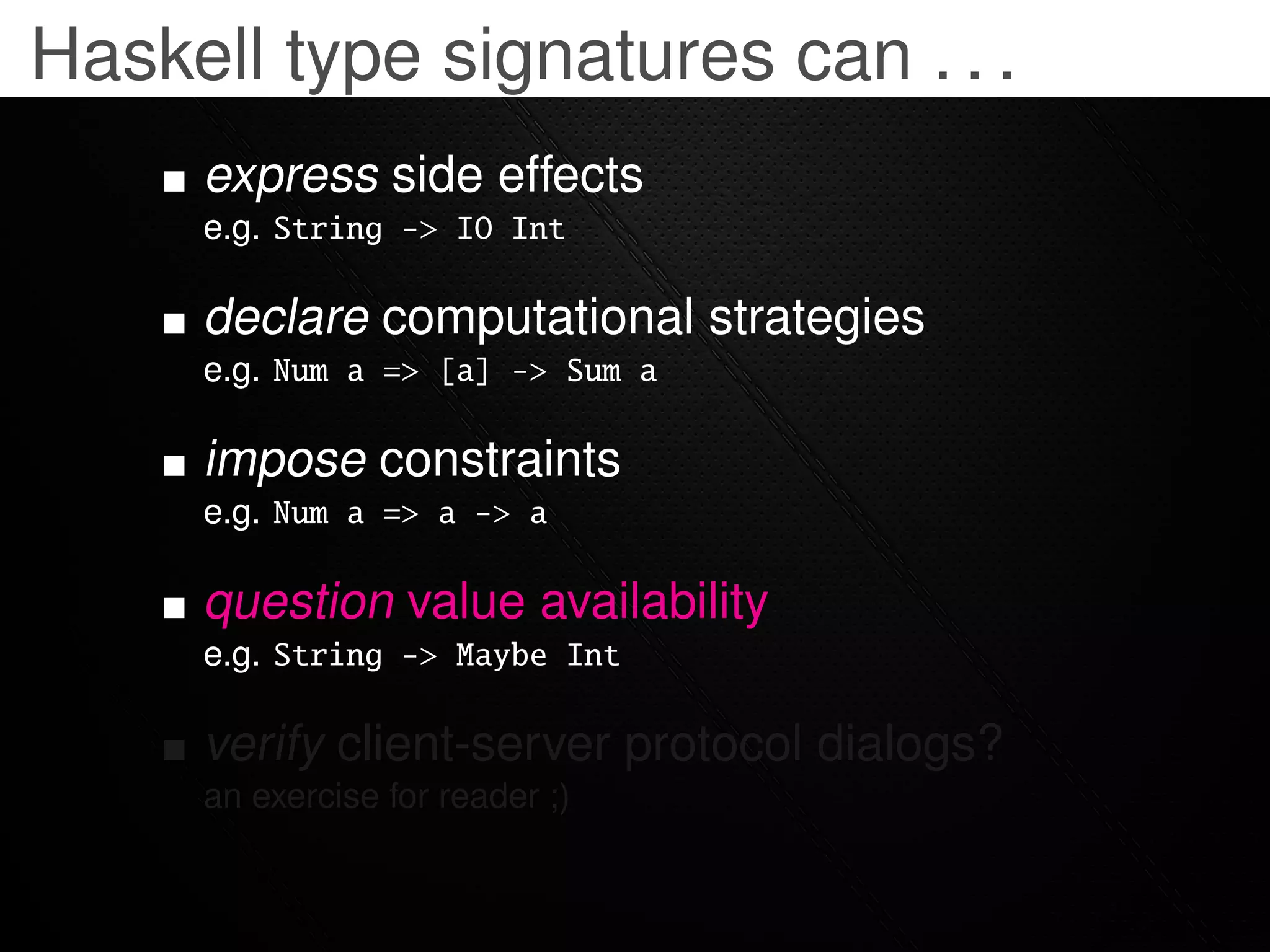 Haskell type signatures can . . .
     express side effects
     e.g. String -> IO Int

     declare computational strategies
     e.g. Num a => [a] -> Sum a

     impose constraints
     e.g. Num a => a -> a

     question value availability
     e.g. String -> Maybe Int

     verify client-server protocol dialogs?
     an exercise for reader ;)
 