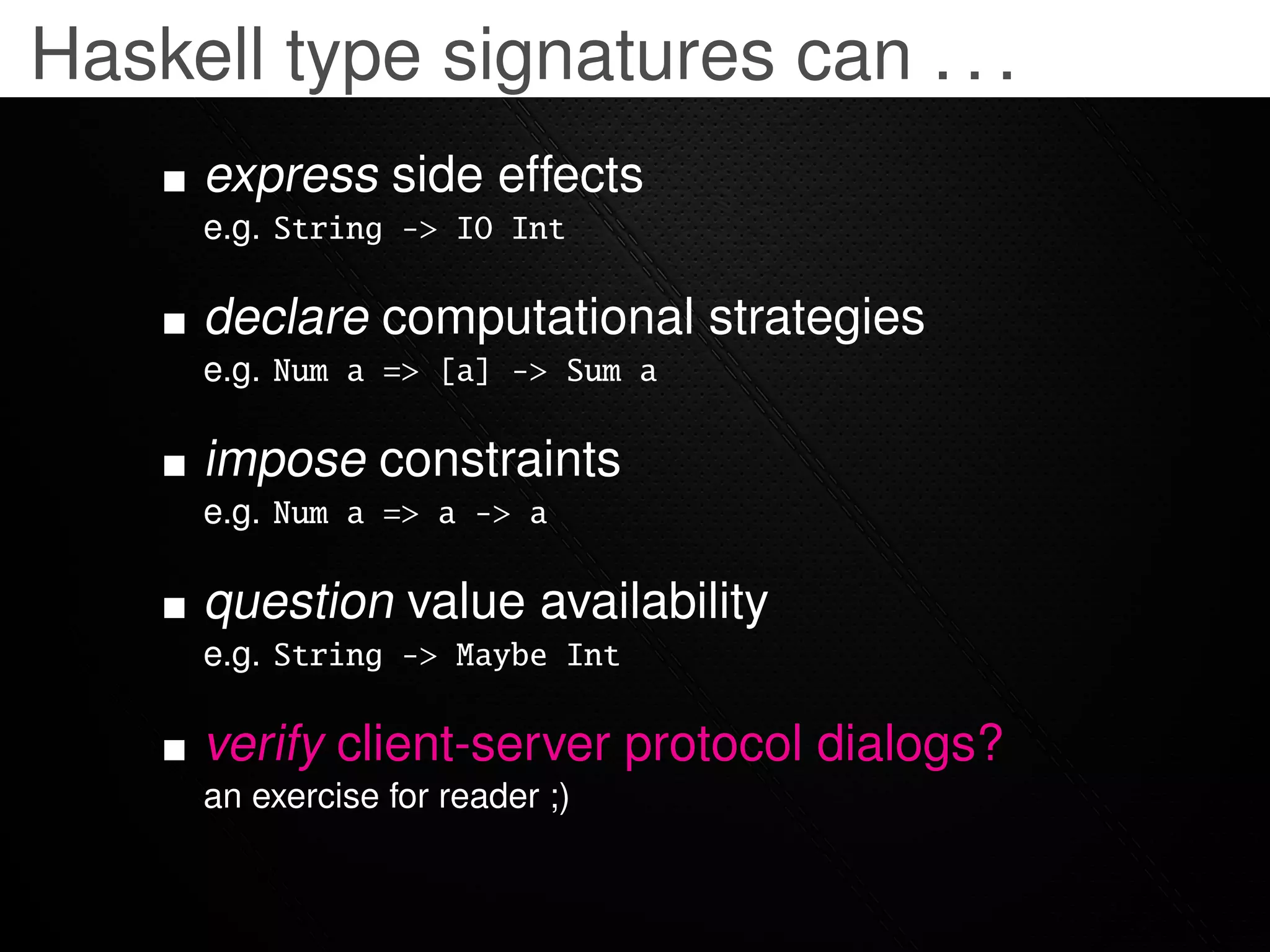 Haskell type signatures can . . .
     express side effects
     e.g. String -> IO Int

     declare computational strategies
     e.g. Num a => [a] -> Sum a

     impose constraints
     e.g. Num a => a -> a

     question value availability
     e.g. String -> Maybe Int

     verify client-server protocol dialogs?
     an exercise for reader ;)
 