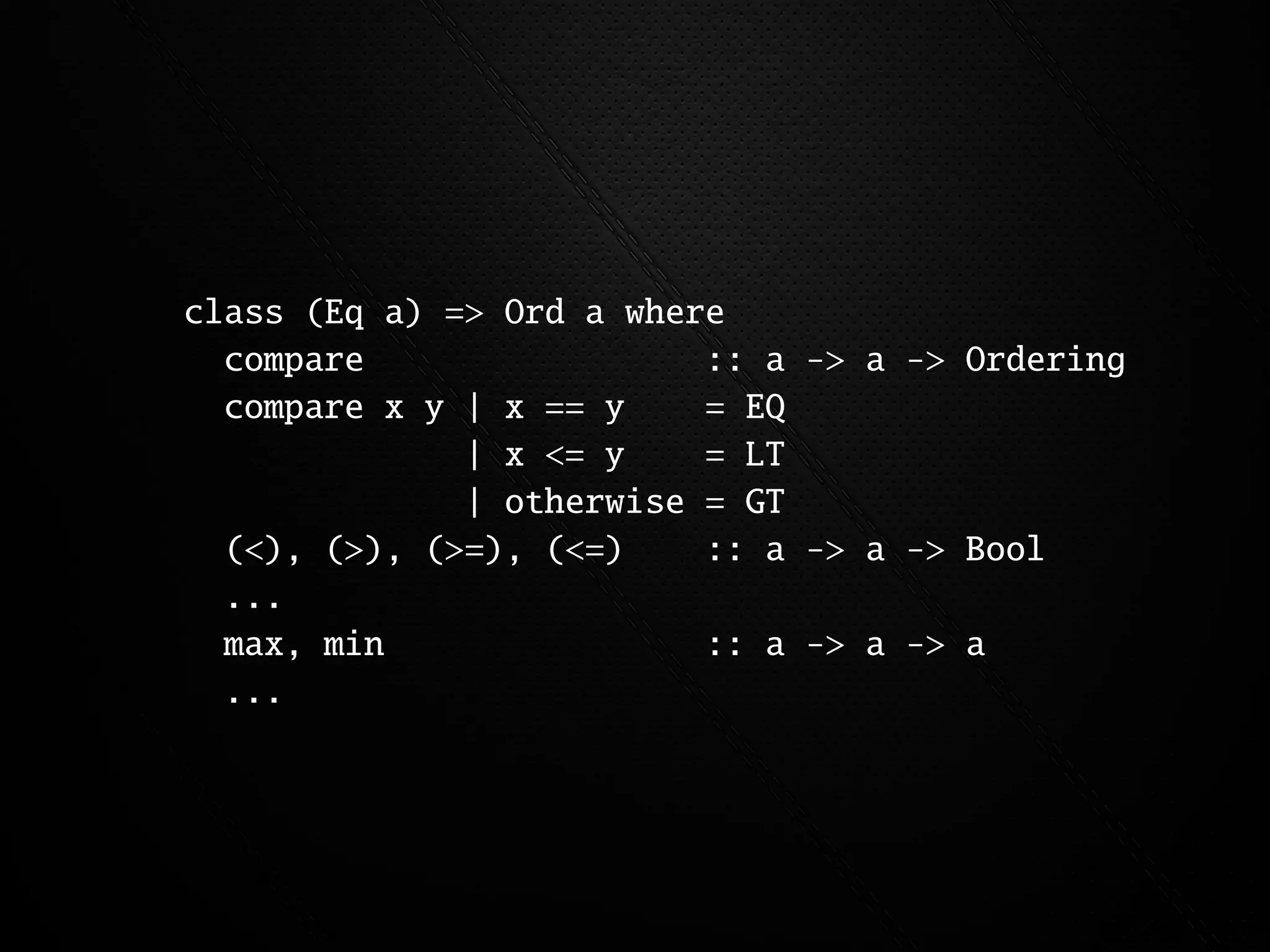 class (Eq a) => Ord a where
  compare                 :: a -> a -> Ordering
  compare x y | x == y    = EQ
              | x <= y    = LT
              | otherwise = GT
  (<), (>), (>=), (<=)    :: a -> a -> Bool
  ...
  max, min                :: a -> a -> a
  ...
 