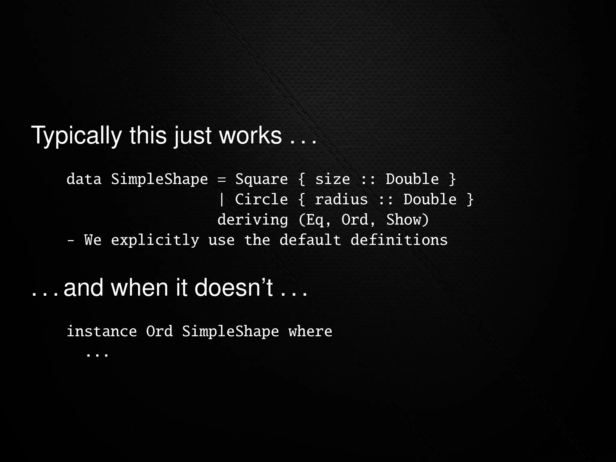 Typically this just works . . .
   data SimpleShape = Square { size :: Double }
                    | Circle { radius :: Double }
                    deriving (Eq, Ord, Show)
     We explicitly use the default definitions


. . . and when it doesn’t . . .
   instance Ord SimpleShape where
     ...
 