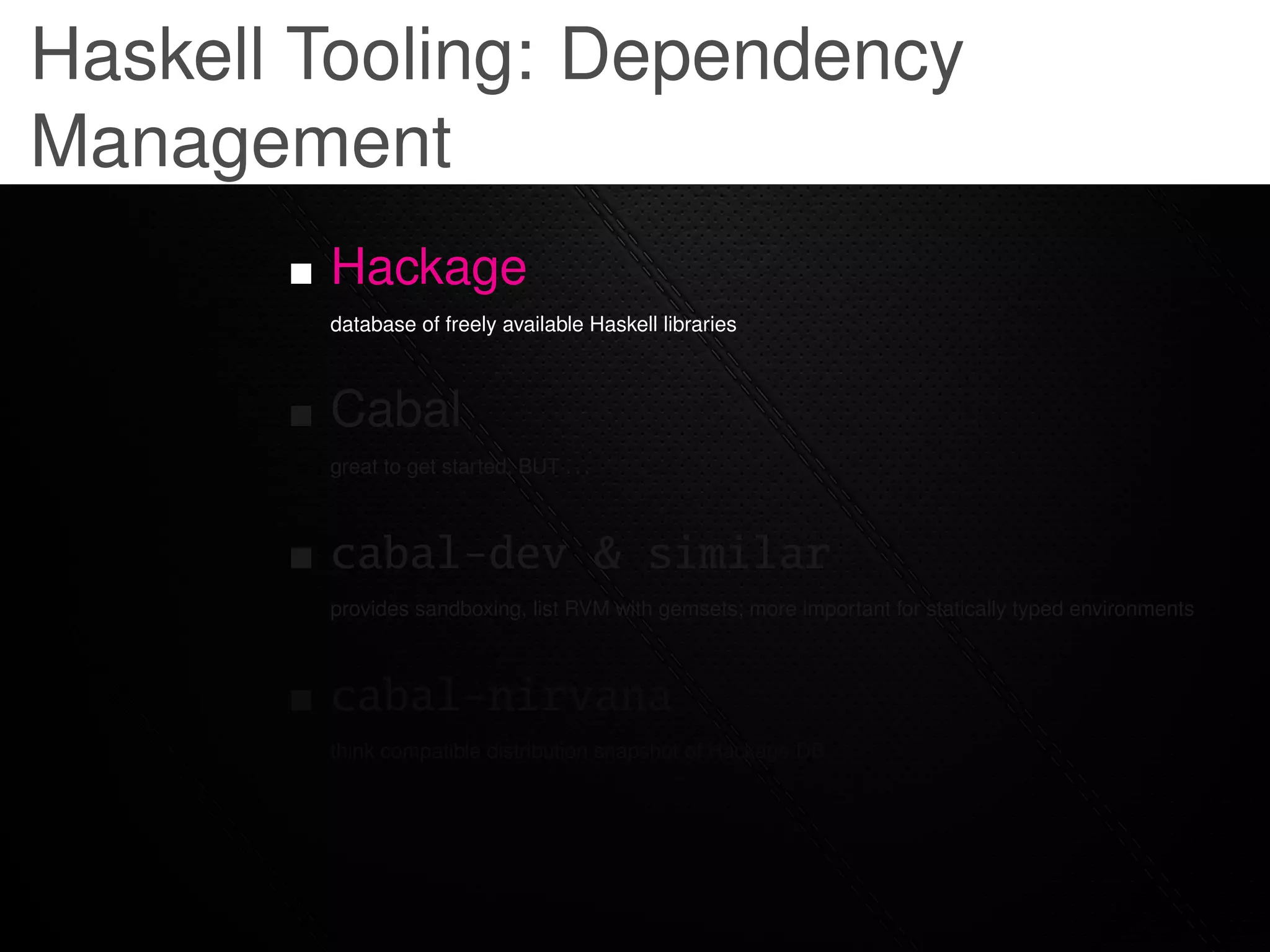 Haskell Tooling: Dependency
Management
        Hackage
        database of freely available Haskell libraries



        Cabal
        great to get started, BUT . . .



        cabal-dev & similar
        provides sandboxing, list RVM with gemsets; more important for statically typed environments



        cabal-nirvana
        think compatible distribution snapshot of Hackage DB
 