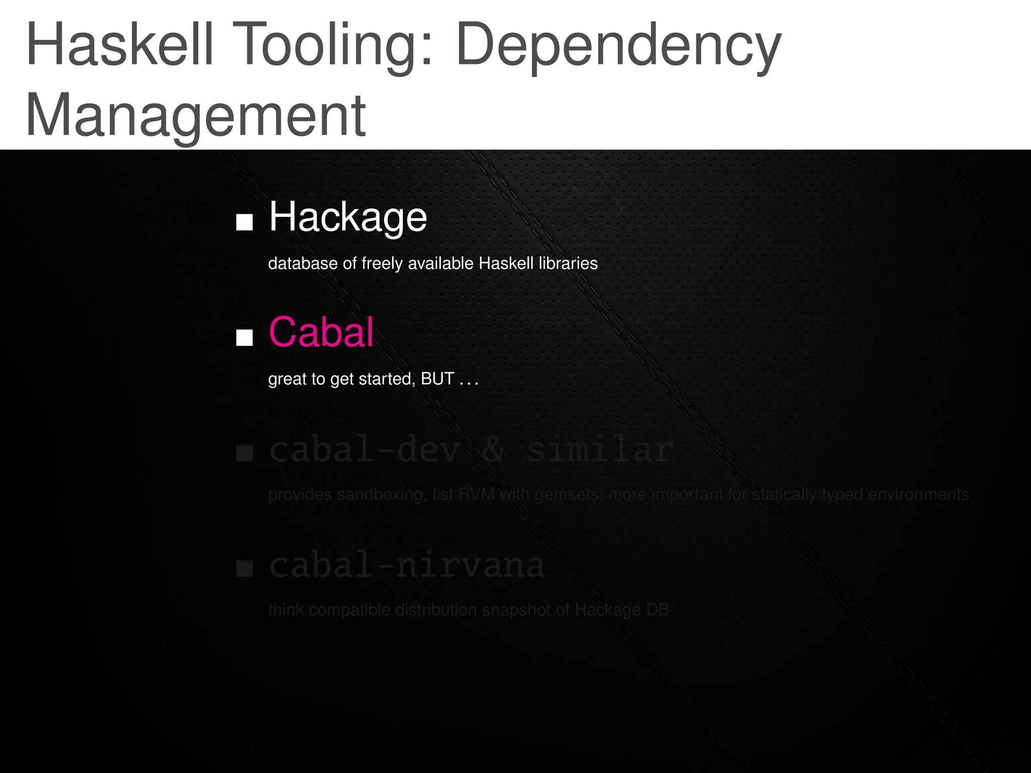 Haskell Tooling: Dependency
Management
        Hackage
        database of freely available Haskell libraries



        Cabal
        great to get started, BUT . . .



        cabal-dev & similar
        provides sandboxing, list RVM with gemsets; more important for statically typed environments



        cabal-nirvana
        think compatible distribution snapshot of Hackage DB
 
