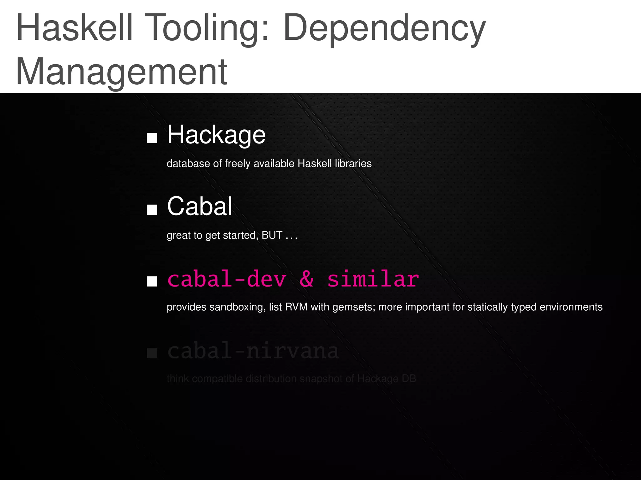 Haskell Tooling: Dependency
Management
        Hackage
        database of freely available Haskell libraries



        Cabal
        great to get started, BUT . . .



        cabal-dev & similar
        provides sandboxing, list RVM with gemsets; more important for statically typed environments



        cabal-nirvana
        think compatible distribution snapshot of Hackage DB
 