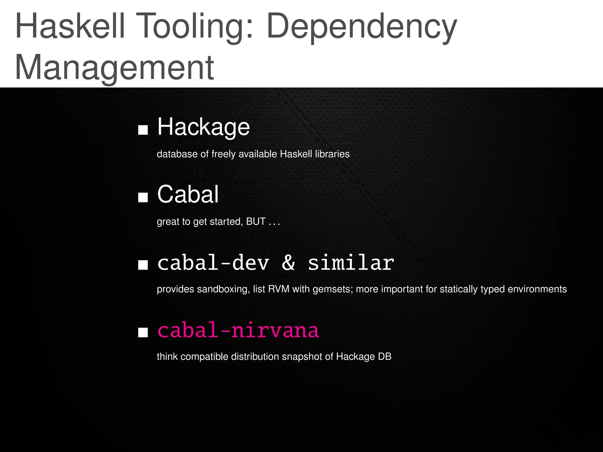 Haskell Tooling: Dependency
Management
        Hackage
        database of freely available Haskell libraries



        Cabal
        great to get started, BUT . . .



        cabal-dev & similar
        provides sandboxing, list RVM with gemsets; more important for statically typed environments



        cabal-nirvana
        think compatible distribution snapshot of Hackage DB
 